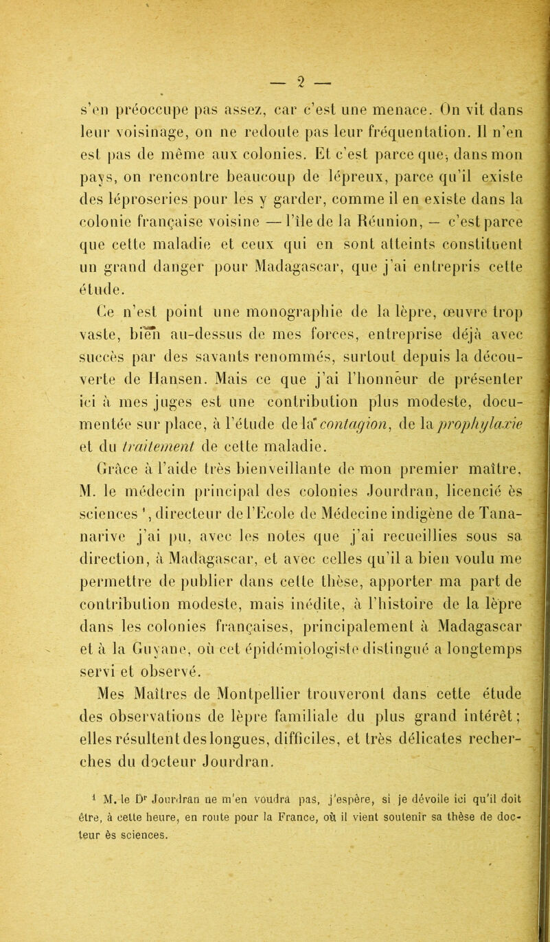 2 — s’en préoccupe pas assez, car c’est une menace. On vit clans leur voisinage, on ne redoute pas leur fréquentation. Il n’en est pas de même aux colonies. Et c’est parce que, dans mon pays, on rencontre beaucoup de lépreux, parce qu’il existe des léproseries pour les y garder, comme il en existe dans la colonie française voisine —l’île de la Réunion, — c’est parce que cette maladie et ceux qui en sont atteints constituent un grand danger pour Madagascar, que j’ai entrepris cette étude. Ce n’est point une monographie de la lèpre, œuvre trop vaste, bien au-dessus de mes forces, entreprise déjà avec succès par des savants renommés, surtout depuis la décou- verte de Hansen. Mais ce que j’ai l’honnèur de présenter ici à mes juges est une contribution plus modeste, docu- mentée sur place, à l’étude de la contagion, de la prophylaxie .; et du traitement de cette maladie. Grâce à l’aide très bienveillante de mon premier maître, M. le médecin principal des colonies Jourdran, licencié ès ! sciences ’, directeur de l’Ecole de Médecine indigène de Tana- narive j’ai pu, avec les notes que j’ai recueillies sous sa direction, à Madagascar, et avec celles qu’il a bien voulu me permettre de publier dans celte thèse, apporter ma part de contribution modeste, mais inédite, à l’histoire de la lèpre dans les colonies françaises, principalement à Madagascar et à la Guyane, où cet épidémiologiste distingué a longtemps servi et observé. Mes Maîtres de Montpellier trouveront dans cette étude des observations de lèpre familiale du plus grand intérêt; elles résultent des longues, difficiles, et très délicates recher- ches du docteur Jourdran. 1 M. le Dr Jourdran ne m'en voudra pas, j'espère, si je dévoile ici qu'il doit être, à celte heure, en route pour la France, où il vient soutenir sa thèse de doc- teur ès sciences.