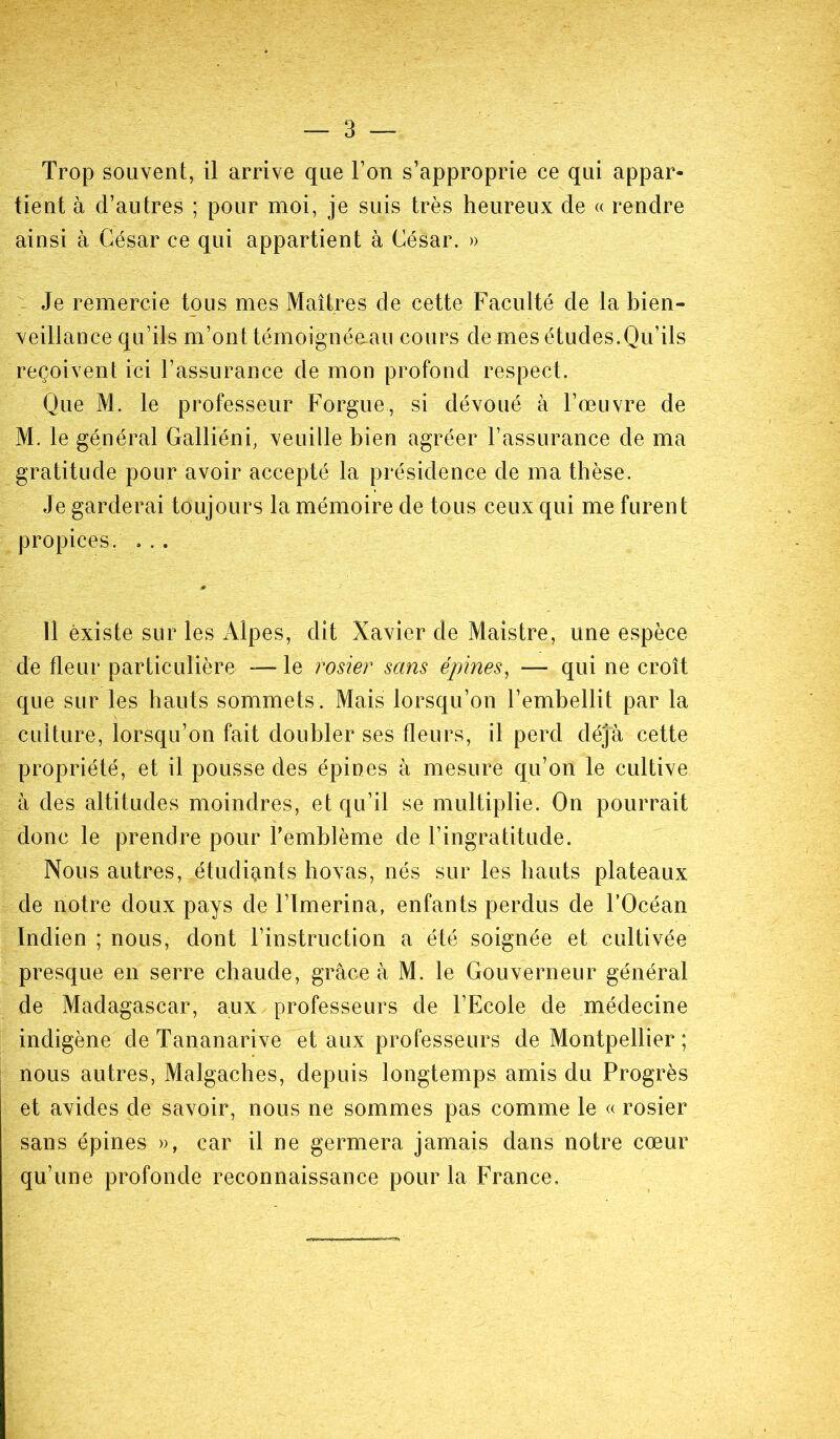 — 3 — Trop souvent, il arrive que l’on s’approprie ce qui appar- tient à d’autres ; pour moi, je suis très heureux de « rendre ainsi à César ce qui appartient à César. » Je remercie tous mes Maîtres de cette Faculté de la bien- veillance qu’ils m’ont témoignéeaii cours de mes études.Qu’ils reçoivent ici l’assurance de mon profond respect. Que M. le professeur Forgue, si dévoué à l’œuvre de M. le général Galliéni, veuille bien agréer l’assurance de ma gratitude pour avoir accepté la présidence de ma thèse. Je garderai toujours la mémoire de tous ceux qui me furent propices. , .. Il èxiste sur les Alpes, dit Xavier de Maistre, une espèce de fleur particulière — le rosier sans épines, — qui ne croît que sur les hauts sommets. Mais lorsqu’on l’embellit par la culture, lorsqu’on fait doubler ses fleurs, il perd déjà cette propriété, et il pousse des épines à mesure qu’on le cultive à des altitudes moindres, et qu’il se multiplie. On pourrait donc le prendre pour l’emblème de l’ingratitude. Nous autres, étudiants hovas, nés sur les hauts plateaux de notre doux pays de l’imerina, enfants perdus de l’Océan Indien ; nous, dont l’instruction a été soignée et cultivée presque en serre chaude, grâce à M. le Gouverneur général de Madagascar, aux professeurs de l’Ecole de médecine indigène de Tananarive et aux professeurs de Montpellier; nous autres, Malgaches, depuis longtemps amis du Progrès et avides de savoir, nous ne sommes pas comme le « rosier sans épines », car il ne germera jamais dans notre cœur qu’une profonde reconnaissance pour la France.