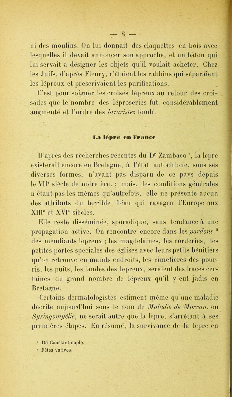 lesquelles il devait annoncer son approche, et un bâton qui lui servait à désigner les objets qu’il voulait acheter. Chez les Juifs, d’après Fleury, c’étaient les rabbins qui séparaient les lépreux et prescrivaient les purifications. C’est pour soigner les croisés lépreux au retour des croi- sades que le nombre des léproseries fut considérablement augmenté et l’ordre des lazaristes fondé. la lèpre en France D’après des recherches récentes du Dr Zambaco *, la lèpre existerait encore en Bretagne, à l’état autochtone, sous ses diverses formes, n’ayant pas disparu de ce pays depuis le VIIe siècle de notre ère. ; mais, les conditions générales n’étant pas les mêmes qu’autrefois, elle ne présente aucun des attributs du terrible fléau qui ravagea l’Europe aux XIIIe et XVIe siècles. Elle reste disséminée, sporadique, sans tendance à une propagation active. On rencontre encore dans les pardons 1 2 des mendiants lépreux ; les magdelaines, les corderies, les petites portes spéciales des églises avec leurs petits bénitiers qu’on retrouve en maints endroits, les cimetières des pour- ris, les puits, les landes des lépreux, seraient des traces cer- taines du grand nombre de lépreux qu’il y eut jadis en Bretagne. Certains dermatologistes estiment même qu’une maladie décrite aujourd’hui sous le nom de Maladie de Morvan, ou Syringomyélie, ne serait autre que la lèpre, s’arrêtant à ses premières étapes. En résumé, la survivance de la lèpre en 1 De Constantinople. 2 Fêtes votives,