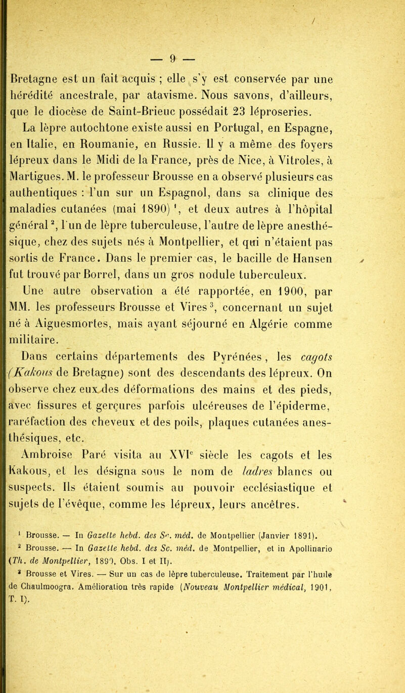 Bretagne est un fait acquis ; elle s’y est conservée par une hérédité ancestrale, par atavisme. Nous savons, d’ailleurs, que le diocèse de Saint-Brieuc possédait 23 léproseries. La lèpre autochtone existe aussi en Portugal, en Espagne, en Italie, en Roumanie, en Russie. 11 y a même des foyers lépreux dans le Midi de la France, près de Nice, à Vitroles, à Martigues. M. le professeur Brousse en a observé plusieurs cas authentiques : l’un sur un Espagnol, dans sa clinique des maladies cutanées (mai 1890) î, et deux autres à l’hôpital général1 2, l un de lèpre tuberculeuse, l’autre de lèpre anesthé- sique, chez des sujets nés à Montpellier, et qui n’étaient pas sortis de France. Dans le premier cas, le bacille de Hansen fut trouvé par Borrel, dans un gros nodule tuberculeux. Une autre observation a été rapportée, en 1900, par MM. les professeurs Brousse et Vires3, concernant un sujet né à Aiguesmortes, mais ayant séjourné en Algérie comme militaire. Dans certains départements des Pyrénées, les cagots (KakousMe Bretagne) sont des descendants des lépreux. On observe chez euxxles déformations des mains et des pieds, avec fissures et gerçures parfois ulcéreuses de l’épiderme, raréfaction des cheveux et des poils, plaques cutanées anes- thésiques, etc. Ambroise Paré visita au XVIe siècle les cagots et les Kakous, et les désigna sous le nom de ladres blancs ou suspects. Ils étaient soumis au pouvoir ecclésiastique et sujets de l’évêque, comme les lépreux, leurs ancêtres. 1 Brousse. — In Gazette hebd. des S>’. méd. de Montpellier (Janvier 1891). 2 Brousse. — In Gazette hebd. des Sc. méd. de Montpellier, et in Apollinario (Th. de Montpellier, 1899, Obs. I et II). a Brousse et Vires. — Sur un cas de lèpre tuberculeuse. Traitement par l’huile de Ghaulmoogra. Amélioration très rapide (Nouveau Montpellier médical, 1901, T. I).