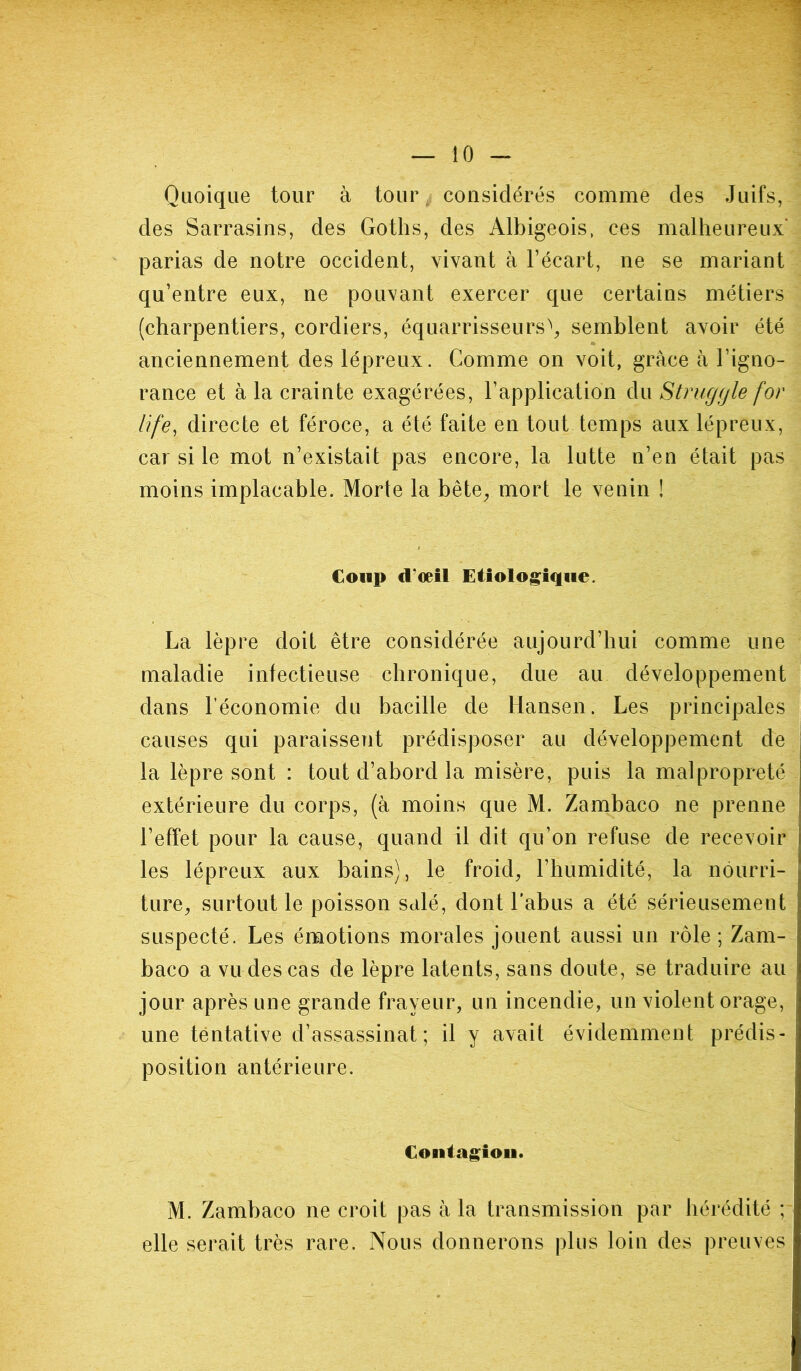 Quoique tour à tour considérés comme des Juifs, des Sarrasins, des Goths, des Albigeois, ces malheureux parias de notre occident, vivant à l’écart, ne se mariant qu’entre eux, ne pouvant exercer que certains métiers (charpentiers, cordiers, équarrisseurs\ semblent avoir été anciennement des lépreux. Comme on voit, grâce à l’igno- rance et à la crainte exagérées, l’application du Struggle for life, directe et féroce, a été faite en tout temps aux lépreux, car si le mot n’existait pas encore, la lutte n’en était pas moins implacable. Morte la bête, mort le venin ! Coup d'œil Etiologique. La lèpre doit être considérée aujourd’hui comme une maladie infectieuse chronique, due au développement dans l’économie du bacille de Hansen. Les principales causes qui paraissent prédisposer au développement de la lèpre sont : tout d’abord la misère, puis la malpropreté extérieure du corps, (à moins que M. Zambaco ne prenne l’effet pour la cause, quand il dit qu’on refuse de recevoir les lépreux aux bains), le froid, l’humidité, la nourri- ture, surtout le poisson salé, dont l’abus a été sérieusement suspecté. Les émotions morales jouent aussi un rôle; Zam- baco a vu des cas de lèpre latents, sans doute, se traduire au jour après une grande frayeur, un incendie, un violent orage, une tentative d’assassinat; il y avait évidemment prédis- position antérieure. Contagion. M. Zambaco ne croit pas à la transmission par hérédité ; elle serait très rare. Nous donnerons plus loin des preuves