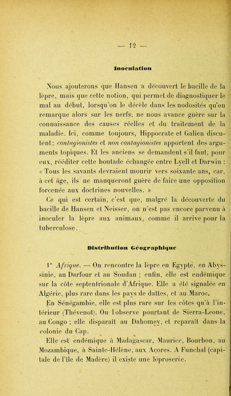 Inoculation Nous ajouterons que Hansen a découvert le bacille de la lèpre, mais que cette notion, qui permet de diagnostiquer le mal au début, lorsqu’on le décèle dans les nodosités qu’on remarque alors sur les nerfs, ne nous avance guère sur la connaissance des causes réelles et du traitement de la maladie. Ici, comme toujours, Hippocrate et Galien discu- tent; contagionistes et non contagionistes apportent des argu- ments topiques. Et les anciens se demandent s’il faut, pour eux, rééditer cette boutade échangée entre Lyell et Darwin : a Tous les savants devraient mourir vers soixante ans, car, à cet âge, ils ne manqueront guère de faire une opposition forcenée aux doctrines nouvelles. » Ce qui est certain, c’est que, malgré la découverte du bacille de Hansen et Neisser, on n’est pas encore parvenu à inoculer la lèpre aux animaux, comme il arrive pour la tuberculose. Distribution Géographique 1° Afrique. — On rencontre la lèpre en Egypte, en Abys- sinie, au Darfour et au Soudan ; enfin, elle est endémique sur la côte septentrionale d’Afrique. Elle a été signalée en Algérie, plus rare dans les pays de dattes, et au Maroc. En Sénégambie, elle est plus rare sur les côtes qu’à l’in- térieur (Thévenot). On 1 observe pourtant de Sierra-Leone, au Congo ; elle disparaît au Dahomey, et reparaît dans la colonie du Cap. Elle est endémique à Madagascar, Maurice, Bourbon, au Mozambique, à Sainte-Hélène, aux Açores. A Funchal (capi- tale de l’île de Madère) il existe une léproserie.