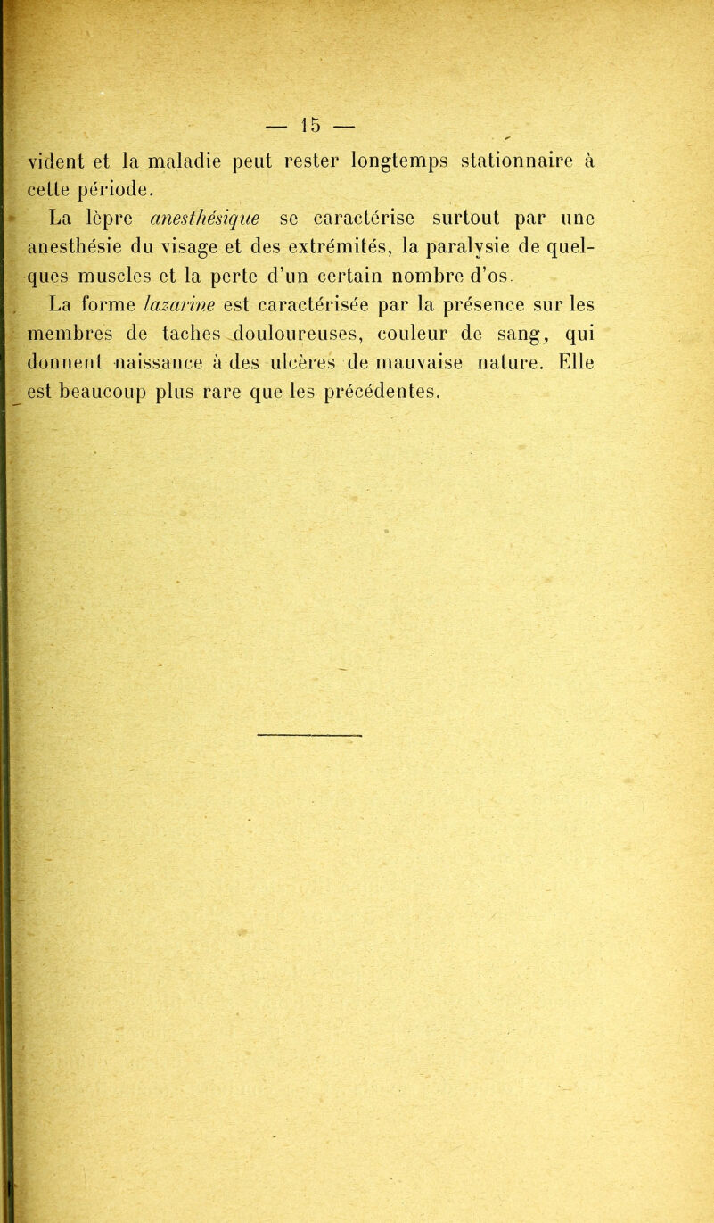 — 15 — vident et la maladie peut rester longtemps stationnaire à cette période. La lèpre anesthésique se caractérise surtout par une anesthésie du visage et des extrémités, la paralysie de quel- ques muscles et la perte d’un certain nombre d’os. La forme lazarine est caractérisée par la présence sur les membres de taches douloureuses, couleur de sang, qui donnent naissance à des ulcères de mauvaise nature. Elle est beaucoup plus rare que les précédentes.