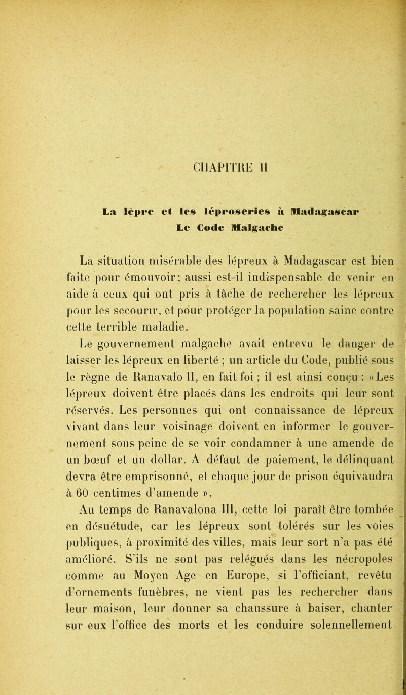 La lèpre et les léproseries à Madagascar Le Code Malgache La situation misérable des lépreux à Madagascar est bien faite pour émouvoir; aussi est-il indispensable de venir en aide à ceux qui ont pris à tâche de rechercher les lépreux pour les secourir, et pour protéger la population saine contre cette terrible maladie. Le gouvernement malgache avait entrevu le danger de laisser les lépreux en liberté ; un article du Code, publié sous le règne de Ranavalo II, en fait foi ; il est ainsi conçu : «Les lépreux doivent être placés dans les endroits qui leur sont réservés. Les personnes qui ont connaissance de lépreux vivant dans leur voisinage doivent en informer le gouver- nement sous peine de se voir condamner à une amendé de un bœuf et un dollar. A défaut de paiement, le délinquant devra être emprisonné, et chaque jour de prison équivaudra à 60 centimes d’amende ». Au temps de Ranavalona III, cette loi paraît être tombée en désuétude, car les lépreux sont tolérés sur les voies publiques, à proximité des villes, mais leur sort n’a pas été amélioré. S’ils ne sont pas relégués dans les nécropoles comme au Moyen Age en Europe, si l’officiant, revêtu d’ornements funèbres, ne vient pas les rechercher dans leur maison, leur donner sa chaussure à baiser, chanter sur eux l’office des morts et les conduire solennellement