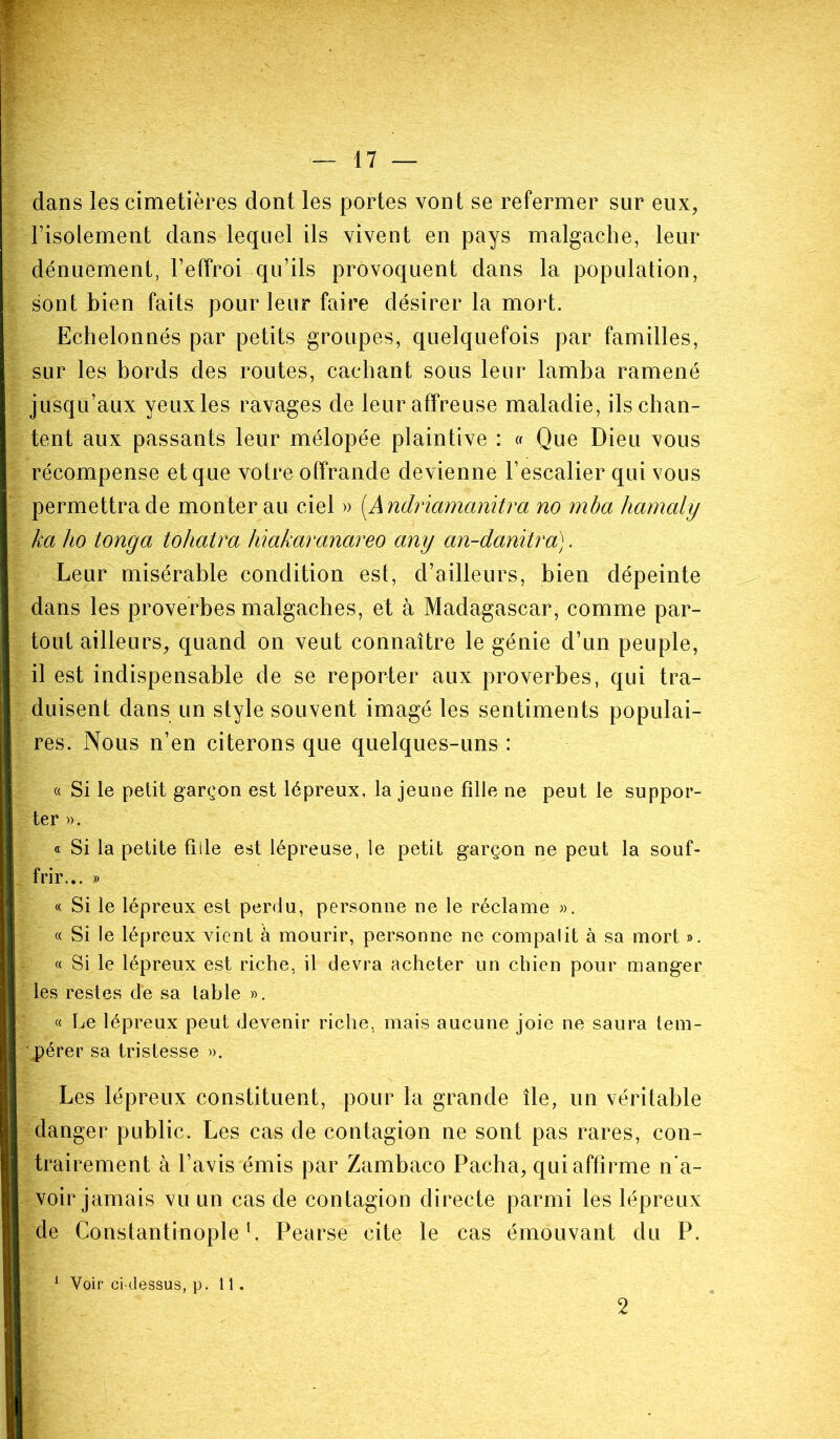 dans les cimetières dont les portes vont se refermer sur eux, l’isolement dans lequel ils vivent en pays malgache, leur dénuement, l’effroi qu’ils provoquent dans la population, sont bien faits pour leur faire désirer la mort. Echelonnés par petits groupes, quelquefois par familles, sur les bords des routes, cachant sous leur lamba ramené jusqu’aux yeux les ravages de leur affreuse maladie, ils chan- tent aux passants leur mélopée plaintive : « Que Dieu vous récompense et que votre offrande devienne l’escalier qui vous permettra de monterai! ciel » (.Andriamanitra no mba hamaly ka ho longa tohatra hiakaranareo any an-danïtra). Leur misérable condition est, d’ailleurs, bien dépeinte dans les proverbes malgaches, et à Madagascar, comme par- tout ailleurs, quand on veut connaître le génie d’un peuple, il est indispensable de se reporter aux proverbes, qui tra- duisent dans un style souvent imagé les sentiments populai- res. Nous n’en citerons que quelques-uns : « Si le petit garçon est lépreux, la jeune fille ne peut le suppor- ter ». « Si la petite fille est lépreuse, le petit garçon ne peut la souf- frir... » « Si le lépreux est perdu, personne ne le réclame ». « Si le lépreux vient à mourir, personne ne compalit à sa mort ». « Si le lépreux est riche, il devra acheter un chien pour manger les restes dé sa table ». « Le lépreux peut devenir riche, mais aucune joie ne saura tem- pérer sa tristesse ». Les lépreux constituent, pour la grande île, un véritable danger public. Les cas de contagion ne sont pas rares, con- trairement à l’avis émis par Zambaco Pacha, qui affirme n'a- voir jamais vu un cas de contagion directe parmi les lépreux de Constantinople1, Pearse cite le cas émouvant du P. Voir ci-dessus, p. 11 . 2