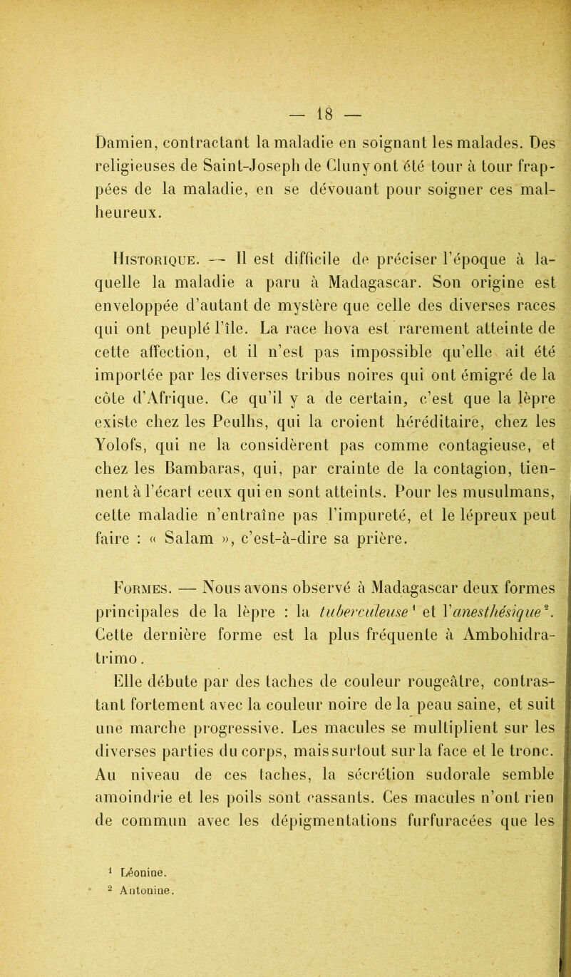 Damien, contractant la maladie en soignant les malades. Des religieuses de Saint-Joseph de Cluny ont été tour à tour frap- pées de la maladie, en se dévouant pour soigner ces mal- heureux. Historique. — Il est difficile de préciser l’époque à la- quelle la maladie a paru à Madagascar. Son origine est enveloppée d’autant de mystère que celle des diverses races qui ont peuplé l’île. La race hova est rarement atteinte de cette affection, et il n’est pas impossible qu’elle ait été importée par les diverses tribus noires qui ont émigré de la côte d’Afrique. Ce qu’il y a de certain, c’est que la lèpre existe chez les Peulhs, qui la croient héréditaire, chez les Yolofs, qui ne la considèrent pas comme contagieuse, et chez les Bambaras, qui, par crainte de la contagion, tien- nent à l’écart ceux qui en sont atteints. Pour les musulmans, cette maladie n’entraîne pas l’impureté, et le lépreux peut faire : « Salam », c’est-à-dire sa prière. Formes. — Nous avons observé à Madagascar deux formes principales de la lèpre : la tuberculeuse* et Y anesthésique*. Cette dernière forme est la plus fréquente à Ambohidra- trimo. Elle débute par des taches de couleur rougeâtre, contras- tant fortement avec la couleur noire de la peau saine, et suit une marche progressive. Les macules se multiplient sur les diverses parties du corps, maissurtout sur la face et le tronc. Au niveau de ces taches, la sécrétion sudorale semble amoindrie et les poils sont cassants. Ces macules n’ont rien de commun avec les dépigmentations furfuracées que les 1 Léonine. 2 Antonine.