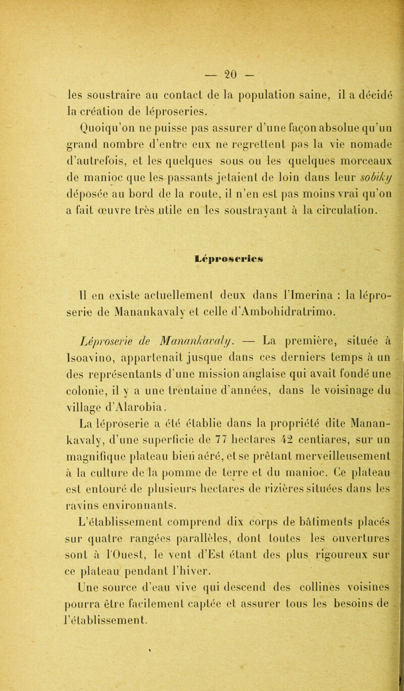 les soustraire au contact de la population saine, il a décidé la création de léproseries. Quoiqu’on ne puisse pas assurer d’une façon absolue qu’un grand nombre d’entre eux ne regrettent pas la vie nomade d’autrefois, et les quelques sous ou les quelques morceaux de manioc que les passants jetaient de loin dans leur sobiky déposée au bord de la route, il n’en est pas moins vrai qu’on a fait oeuvre très utile en les soustrayant à la circulation. Léproseries Il en existe actuellement deux dans l’Imerina : la lépro- serie de Manankavaly et celle d’Ambohidratrimo. Léproserie de Manankavaly. — La première, située à Isoavino, appartenait jusque dans ces derniers temps à un des représentants d’une mission anglaise qui avait fondé une colonie, il y a une trentaine d’années, dans le voisinage du village d’Alarobia. La léproserie a été établie dans la propriété dite Manan- kavaly, d’une superficie de 77 hectares 42 centiares, sur un magnifique plateau bien aéré, et se prêtant merveilleusement à la culture de la pomme de terre et du manioc. Ce plateau est entouré de plusieurs hectares de rizières situées dans les ravins environnants. -, L’établissement comprend dix corps de bâtiments placés sur quatre rangées parallèles, dont toutes les ouvertures sont à l'Ouest, le vent d’Est étant des plus rigoureux sur ce plateau pendant l’hiver. Une source d’eau vive qui descend des collines voisines pourra être facilement captée et assurer tous les besoins de l’établissement.