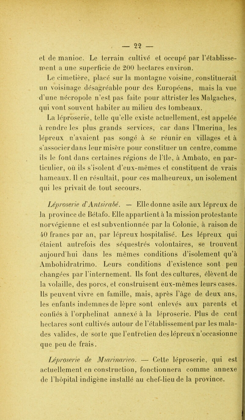 et de manioc. Le terrain cultivé et occupé par l’établisse- ment a une superficie de 200 hectares environ. Le cimetière, placé sur la montagne voisine, constituerait un voisinage désagréable pour des Européens, mais la vue d’une nécropole n’est pas faite pour attrister les Malgaches, qui vont souvent habiter au milieu des tombeaux. La léproserie, telle qu’elle existe actuellement, est appelée à rendre les plus grands services, car dans l’Imerina, les lépreux n’avaient pas songé à se réunir en villages et à s’associer dans leur misère pour constituer un centre, comme ils le font dans certaines régions de l’île, à Ambato, en par- ticulier, où ils s’isolent d’eux-mêmes et constituent de vrais hameaux. Il en résultait, pour ces malheureux, un isolement qui les privait de tout secours. Léproserie d'Antsirabe. — Elle donne asile aux lépreux de la province de Bétafo. Elle appartient à la mission protestante norvégienne et est subventionnée par la Colonie, à raison de 40 francs par an, par lépreux hospitalisé. Les lépreux qui étaient autrefois des séquestrés volontaires, se trouvent aujourd’hui dans les mêmes conditions d’isolement qu’à Ambohidratrimo. Leurs conditions d’existence sont peu changées par l’internement. Ils font des cultures, élèvent de la volaille, des porcs, et construisent eux-mêmes leurs cases. Ils peuvent vivre en famille, mais, après l’âge de deux ans, les enfants indemnes de lèpre sont enlevés aux parents et confiés à l’orphelinat annexé à la léproserie. Plus de cent hectares sont cultivés autour de l’établissement par les mala- des valides, de sor te que l’entretien des lépreux n’occasionne que peu de frais. Léproserie de Miarinarivo. — Cette léproserie, qui est actuellement en construction, fonctionnera comme annexe de l’hôpital indigène installé au chef-lieu de la province.