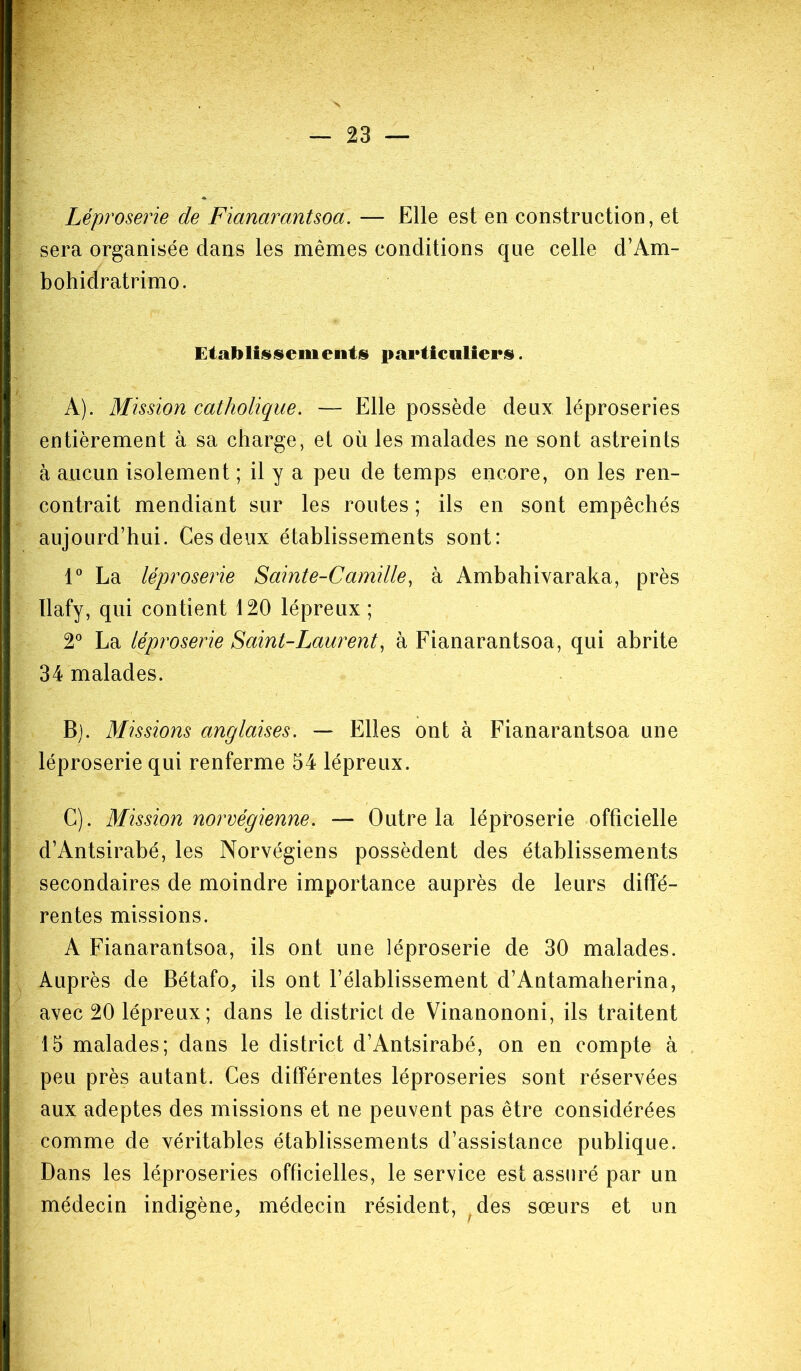 Léproserie de Fianarantsoa. — Elle est en construction, et sera organisée dans les mêmes conditions que celle d’Am- bohidratrimo. Etablissements particuliers. A). Mission catholique. — Elle possède deux léproseries entièrement à sa charge, et où les malades ne sont astreints à aucun isolement ; il y a peu de temps encore, on les ren- contrait mendiant sur les routes ; ils en sont empêchés aujourd’hui. Ces deux établissements sont: 1° La léproserie Sainte-Camille, à Ambahivaraka, près Ilafy, qui contient 120 lépreux ; 2° La léproserie Saint-Laurent, à Fianarantsoa, qui abrite 34 malades. Bj. Missions anglaises. — Elles ont à Fianarantsoa une léproserie qui renferme 54 lépreux. C). Mission norvégienne. — Outre la léproserie officielle d’Antsirabé, les Norvégiens possèdent des établissements secondaires de moindre importance auprès de leurs diffé- rentes missions. A Fianarantsoa, ils ont une léproserie de 30 malades. Auprès de Bétafo, ils ont l’élablissement d’Antamaherina, avec 20 lépreux; dans le district de Vinanononi, ils traitent 15 malades; dans le district d’Antsirabé, on en compte à peu près autant. Ces différentes léproseries sont réservées aux adeptes des missions et ne peuvent pas être considérées comme de véritables établissements d’assistance publique. Dans les léproseries officielles, le service est assuré par un médecin indigène, médecin résident, des sœurs et un