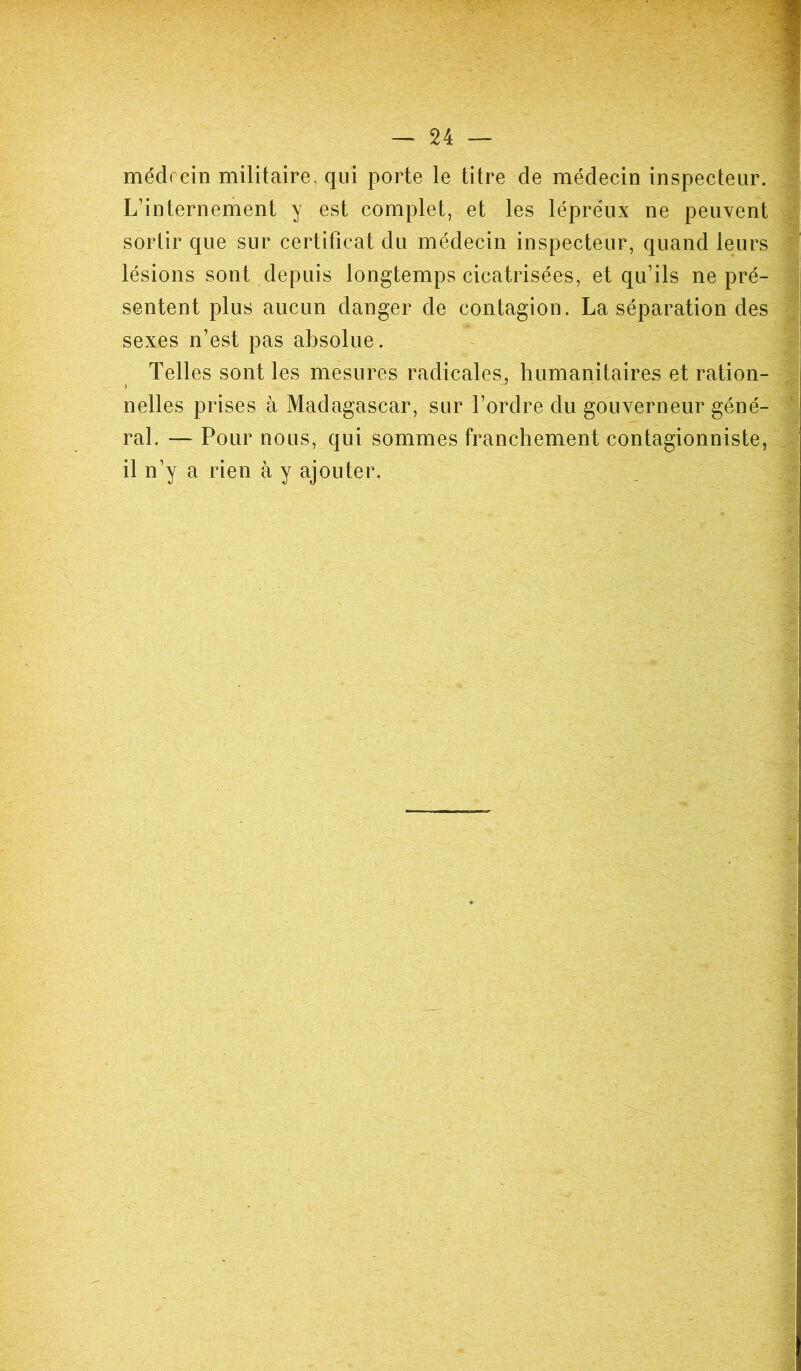 médecin militaire, qui porte le titre de médecin inspecteur. L’internement y est complet, et les lépreux ne peuvent sortir que sur certificat du médecin inspecteur, quand leurs lésions sont depuis longtemps cicatrisées, et qu’ils ne pré- sentent plus aucun danger de contagion. La séparation des sexes n’est pas absolue. Telles sont les mesures radicales, humanitaires et ration- nelles prises à Madagascar, sur l’ordre du gouverneur géné- ral. — Pour nous, qui sommes franchement contagionniste, il n’y a rien à y ajouter.