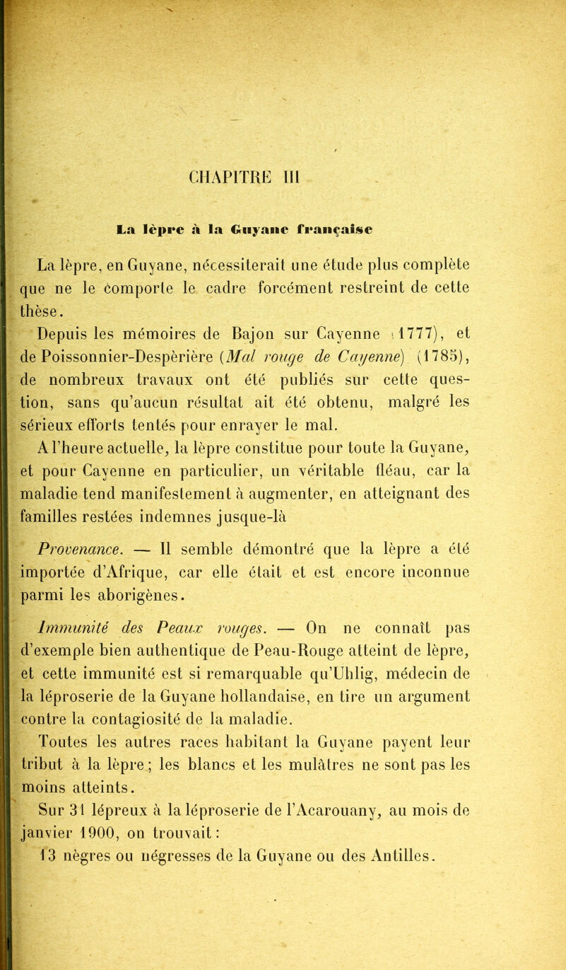 La lèpre à la CUiyaate française La lèpre, en Guyane, nécessiterait une étude plus complète que ne le comporte le cadre forcément restreint de cette thèse. Depuis les mémoires de Bajon sur Cayenne 1777), et de Poissonnier-Despèrière (Mal rouge de Cayenne). (1785), de nombreux travaux ont été publiés sur cette ques- tion, sans qu’aucun résultat ait été obtenu, malgré les sérieux efforts tentés pour enrayer le mal. A l’heure actuelle, la lèpre constitue pour toute la Guyane, et pour Cayenne en particulier, un véritable fléau, car la maladie tend manifestement à augmenter, en atteignant des familles restées indemnes jusque-là Pi ’ovenance. —- Il semble démontré que la lèpre a été importée d’Afrique, car elle était et est encore inconnue parmi les aborigènes. Immunité des Peaux rouges. — On ne connaît pas d’exemple bien authentique de Peau-Rouge atteint de lèpre, et cette immunité est si remarquable qu’Uhlig, médecin de la léproserie de la Guyane hollandaise, en tire un argument contre la contagiosité de la maladie. Toutes les autres races habitant la Guyane payent leur tribut à la lèpre ; les blancs et les mulâtres ne sont pas les moins atteints. Sur 31 lépreux à la léproserie de l’Acarouany, au mois de janvier 1900, on trouvait: 13 nègres ou négresses de la Guyane ou des Antilles.