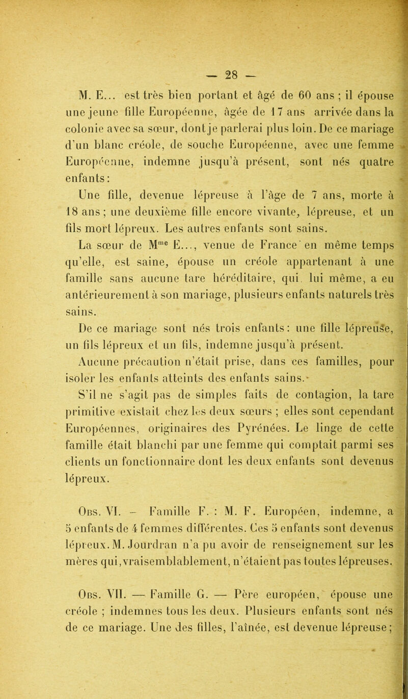 M. F... est très bien portant et âgé de 60 ans ; il épouse une jeune fille Européenne, âgée de 1 7 ans arrivée dans la colonie avec sa sœur, dont je parlerai plus loin. De ce mariage d’un blanc créole, de souche Européenne, avec une femme * Européenne, indemne jusqu’à présent, sont nés quatre enfants : Une fille, devenue lépreuse à l’âge de 7 ans, morte à 18 ans; une deuxième fille encore vivante, lépreuse, et un fils mort lépreux. Les autres enfants sont sains. La sœur de Mme E..., venue de France'en même temps qu’elle, est saine, épouse un créole appartenant à une famille sans aucune tare héréditaire, qui lui même, a eu antérieurement à son mariage, plusieurs enfants naturels très sains. De ce mariage sont nés trois enfants : une tille lépreuse, un fils lépreux et un fils, indemne jusqu’à présent. Aucune précaution n’était prise, dans ces familles, pour isoler les enfants atteints des enfants sains. S’il ne s’agit pas de simples faits de contagion, la tare primitive existait chez les deux sœurs ; elles sont cependant Européennes, originaires des Pyrénées. Le linge de cette famille était blanchi par une femme qui comptait parmi ses clients un fonctionnaire dont les deux enfants sont devenus lépreux. Obs. VI. - Famille F. : M. F. Européen, indemne, a 5 enfants de 4 femmes différentes. Ces 5 enfants sont devenus lépreux. M. Jourdran n’a pu avoir de renseignement sur les mères qui,vraisemblablement, n’étaient pas toutes lépreuses. Obs. VIL — Famille G. — Père européen, épouse une créole ; indemnes tous les deux. Plusieurs enfants sont nés de ce mariage. Une des filles, l’aînée, est devenue lépreuse;