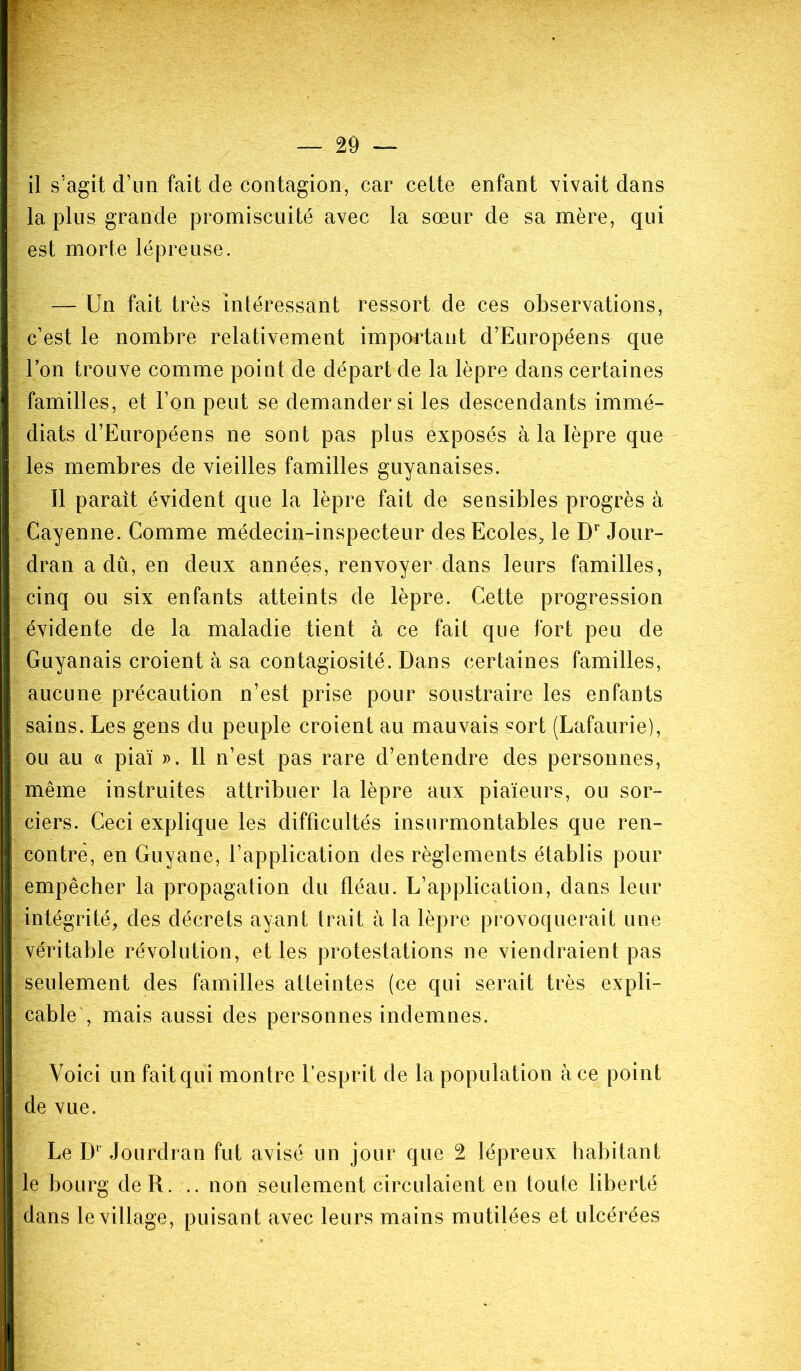 il s’agit d’un fait de contagion, car cette enfant vivait dans la plus grande promiscuité avec la sœur de sa mère, qui est morte lépreuse. — Un fait très intéressant ressort de ces observations, c’est le nombre relativement important d’Européens que Ion trouve comme point de départ de la lèpre dans certaines familles, et l’on peut se demander si les descendants immé- diats d’Européens ne sont pas plus exposés à la lèpre que les membres de vieilles familles guyanaises. Il parait évident que la lèpre fait de sensibles progrès à Cayenne. Comme médecin-inspecteur des Ecoles, le Dr Jour- dran a dû, en deux années, renvoyer dans leurs familles, cinq ou six enfants atteints de lèpre. Cette progression évidente de la maladie tient à ce fait que fort peu de Guyanais croient à sa contagiosité. Dans certaines familles, aucune précaution n’est prise pour soustraire les enfants sains. Les gens du peuple croient au mauvais sort (Lafaurie), ou au « piaï ». Il n’est pas rare d’entendre des personnes, même instruites attribuer la lèpre aux piaïeurs, ou sor- ciers. Ceci explique les difficultés insurmontables que ren- contre, en Guyane, l’application des règlements établis pour empêcher la propagation du fléau. L’application, dans leur intégrité, des décrets ayant trait à la lèpre provoquerait une véritable révolution, et les protestations ne viendraient pas seulement des familles atteintes (ce qui serait très expli- cable', mais aussi des personnes indemnes. Voici un fait qui montre l’esprit de la population à ce point de vue. Le Dr Jourdran fut avisé un jour que 2 lépreux habitant le bourg de R. .. non seulement circulaient en toute liberté dans le village, puisant avec leurs mains mutilées et ulcérées