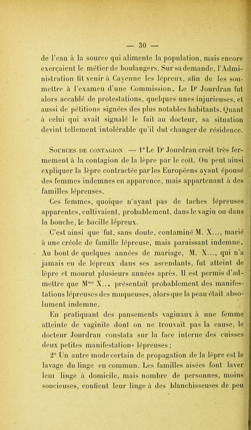 de l’eau à la source qui alimente la population, mais encore exerçaient le métier de boulangers. Sur sademande, l’Admi- nistration tit venir à Cayenne les lépreux, afin de les sou- mettre à l’examen d’une Commission. Le Dr Jourdran fut alors accablé de protestations, quelques unes injurieuses, et aussi de pétitions signées des plus notables habitants. Quant à celui qui avait signalé le fait au docteur, sa situation devint tellement intolérable qu’il dut changer de résidence. Sources de contagion. — l°Le Dr Jourdran croit très fer- mement à la contagion de la lèpre par le coït. On peut ainsi expliquer la lèpre contractée par les Européens ayant épousé des femmes indemnes en apparence, mais appartenant à des familles lépreuses. Ces femmes, quoique n’ayant pas de taches lépreuses apparentes, cultivaient, probablement, dans le vagin ou dans la bouche, le bacille lépreux. C’est ainsi que fut, sans doute, contaminé M. X..., marié à une créole de famille lépreuse, mais paraissant indemne. Au bout de quelques années de mariage, M. X..., qui n’a jamais eu de lépreux dans ses ascendants, fut atteint de lèpre et mourut plusieurs années après. Il est permis d’ad- mettre que Mme X... présentait probablement des manifes- tations lépreuses des muqueuses, alors que la peau était abso- 1 ument indemne. En pratiquant des pansements vaginaux à une femme atteinte de vaginite dont on ne trouvait pas la cause, le docteur Jourdran constata sur la face interne des cuisses deux petites manifestation^ lépreuses ; 2° Un autre mode certain de propagation de la lèpre est le lavage du linge en commun. Les familles aisées font laver leur linge à domicile, mais nombre de personnes, moins soucieuses, confient leur linge à des blanchisseuses de peu