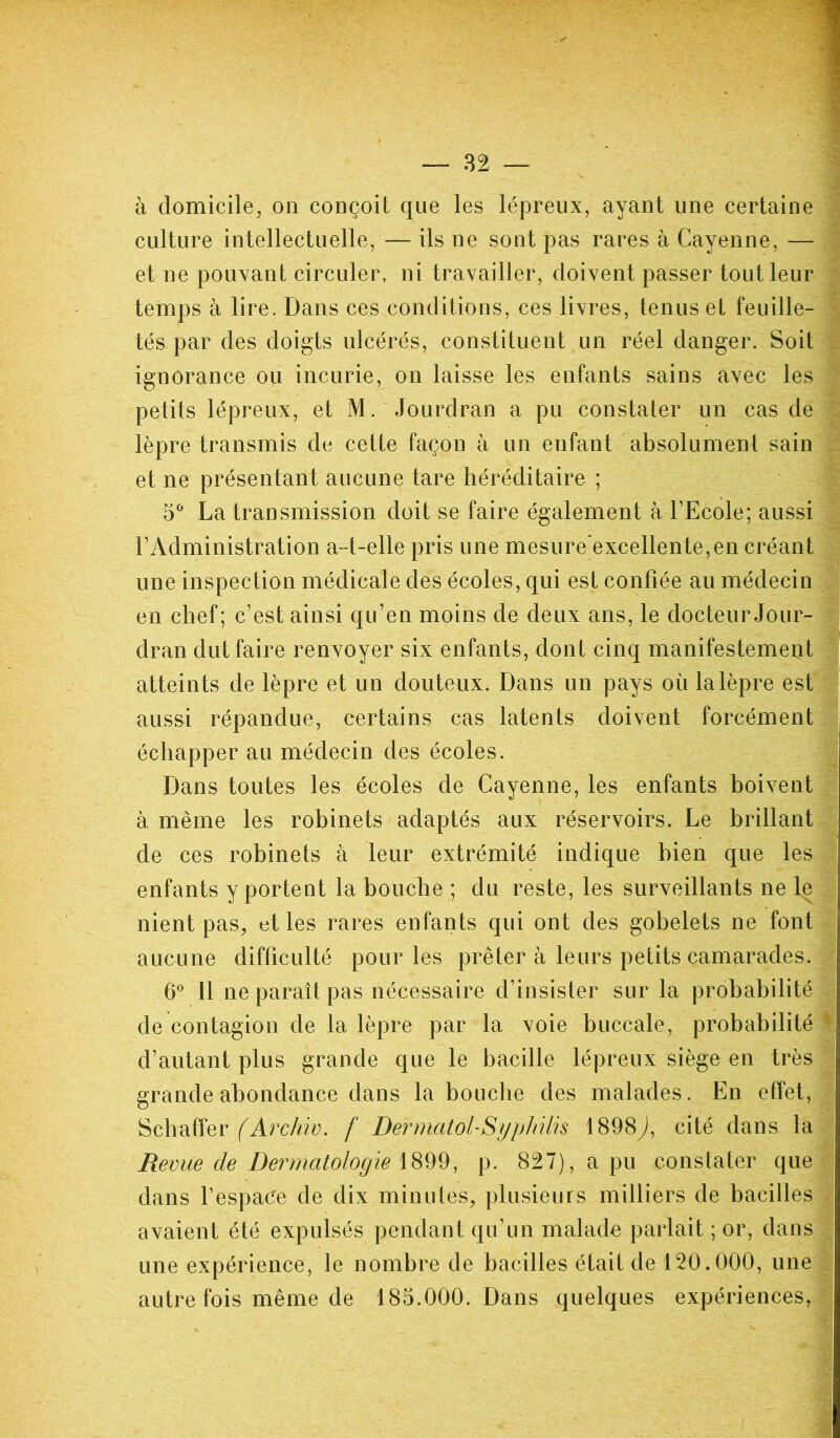 à domicile, on conçoit que les lépreux, ayant une certaine culture intellectuelle, — ils ne sont pas rares à Cayenne, — et ne pouvant circuler, ni travailler, doivent passer tout leur temps à lire. Dans ces conditions, ces livres, tenus et feuille- tés par des doigts ulcérés, constituent un réel danger. Soit ignorance ou incurie, on laisse les enfants sains avec les petits lépreux, et M. Jourdran a pu constater un cas de lèpre transmis de cette façon à un enfant absolument sain et ne présentant aucune tare héréditaire ; 5° La transmission doit se faire également à l’Ecole; aussi F Administration a-t-elle pris une mesure excellente, en créant une inspection médicale des écoles, qui est confiée au médecin en chef; c’est ainsi qu’en moins de deux ans, le docteur Jour- dran dut faire renvoyer six enfants, dont cinq manifestement atteints de lèpre et un douteux. Dans un pays où lalèpre est aussi répandue, certains cas latents doivent forcément échapper au médecin des écoles. Dans toutes les écoles de Cayenne, les enfants boivent à même les robinets adaptés aux réservoirs. Le brillant de ces robinets à leur extrémité indique bien que les enfants y portent la bouche ; du reste, les surveillants ne le nient pas, et les rares enfants qui ont des gobelets ne font aucune difficulté pour les prêter à leurs petits camarades. 6° Il ne paraît pas nécessaire d’insister sur la probabilité de contagion de la lèpre par la voie buccale, probabilité d’autant plus grande que le bacille lépreux siège en très grande abondance dans la bouche des malades. En effet, Scbaffer (Archiv. f DermatolSyphilis 1898y), cité dans la Revue de Dermatologie 1899, p. 827), a pu constater que dans l’espace de dix minutes, plusieurs milliers de bacilles ' avaient été expulsés pendant qu’un malade parlait ; or, dans une expérience, le nombre de bacilles était de 120.000, une autre fois même de 185.000. Dans quelques expériences,