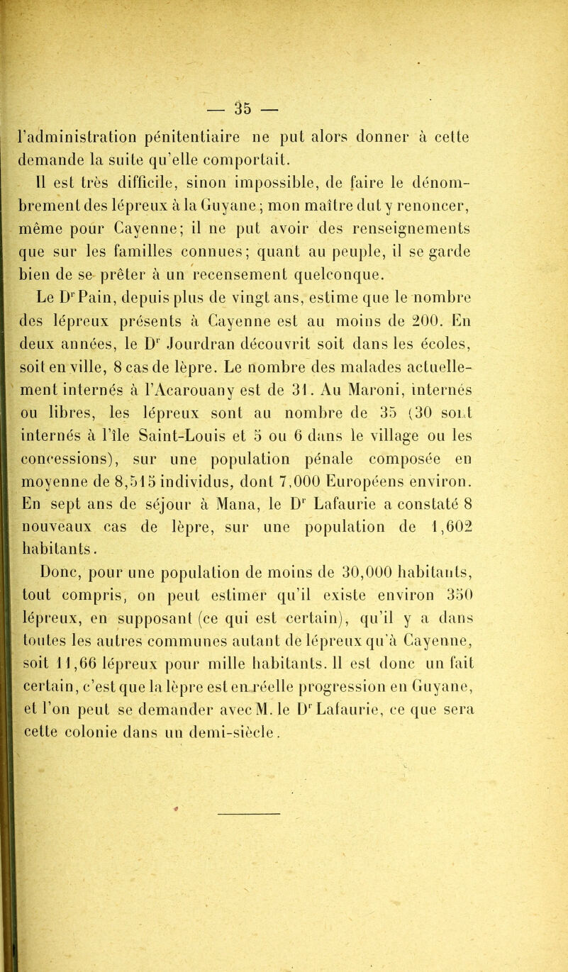 l’administration pénitentiaire ne put alors donner à cette demande la suite qu’elle comportait. Il est très difficile, sinon impossible, de faire le dénom- brement des lépreux à la Guyane ; mon maître dut y renoncer, même pour Cayenne; il ne put avoir des renseignements que sur les familles connues; quant au peuple, il se garde bien de se prêter à un recensement quelconque. Le DrPain, depuis plus de vingt ans, estime que le nombre des lépreux présents à Cayenne est au moins de 200. En deux années, le D1 Jourdran découvrit soit dans les écoles, soit en ville, 8 cas de lèpre. Le nombre des malades actuelle- ment internés à l’Acarouany est de 31. Au Maroni, internés ou libres, les lépreux sont au nombre de 35 (30 sont internés à Elle Saint-Louis et 5 ou 6 dans le village ou les concessions), sur une population pénale composée en moyenne de 8,515 individus, dont 7,000 Européens environ. En sept ans de séjour à Mana, le Dl Lafaurie a constaté 8 nouveaux cas de lèpre, sur une population de 1,602 habitants. Donc, pour une population de moins de 30,000 habitants, tout compris, on peut estimer qu’il existe environ 350 lépreux, en supposant (ce qui est certain), qu’il y a dans toutes les autres communes autant de lépreux qu’à Cayenne, soit 11,66 lépreux pour mille habitants.il est donc un fait certain, c’est que la lèpre est en réelle progression en Guyane, et l’on peut se demander avecM. le D1 Lafaurie, ce que sera cette colonie dans un demi-siècle.