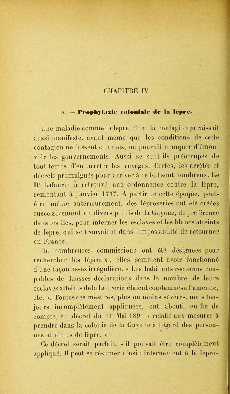 CHAPITRE IV A. — Prophylaxie coloniale de la lèpre. Une maladie comme la lèpre, dont la contagion paraissait aussi manifeste, avant même que les conditions de cette contagion ne fussent connues, ne pouvait manquer d’émou- voir les gouvernements. Aussi se sont-ils préoccupés de tout temps d’en arrêter les ravages. Certes, les arrêtés et décrets promulgués pour arriver à ce but sont nombreux. Le Dr Lafaurie a retrouvé une ordonnance contre la lèpre, remontant à janvier 1777. A partir de cette époque, peut- être même antérieurement, des léproseries ont été créées successivement en divers points de la Guyane, de préférence dans les îles, pour interner les esclaves et les blancs atteints de lèpie, qui se trouvaient dans l’impossibilité de retourner en France. De nombreuses commissions ont été désignées pour rechercher les lépreux, elles semblent avoir fonctionné d’une façon assez irrégulière. « Les habitants reconnus cou- pables de fausses déclarations dans le nombre de leurs esclaves atteints de la Ladrerie étaient condamnés.à l’amende, etc. ». Toutes ces mesures, plus ou moins sévères, mais tou- jours incomplètement appliquées, ont abouti, en fin de compte, au décret du 11 Mai 1891 ((relatif aux mesures à prendre dans la colonie de la Guyane à l’égard des person- nes atteintes de lèpre. » Ce décret serait parfait, s il pouvait être complètement appliqué. 11 peut se résumer ainsi : internement à la lépro-