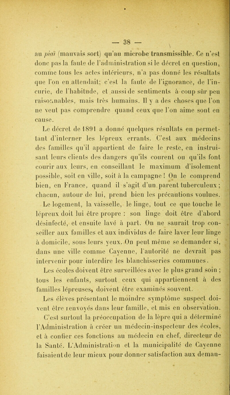 au piai (mauvais sort) qu’au microbe transmissible. Ce n’est donc pas la faute de l’administration si le décret en question, comme tous les actes intérieurs, n’a pas donné les résultats que l’on en attendait; c’est la faute de l’ignorance, de l’in- curie, de l’habitude, et aussi de sentiments à coup sûr peu raisonnables, mais très humains. 11 y a des choses que l’on ne veut pas comprendre quand ceux que l’on aime sont en cause. Le décret de 1891 a donné quelques résultats en permet- tant d’interner les lépreux errants. C’est aux médecins des familles qu’il appartient de faire le reste, en instrui- sant leurs clients des dangers qu’ils courent ou qu’ils font courir aux leurs, en conseillant le maximum d’isolement possible, soit en ville, soit à la campagne ! On le comprend bien, en France, quand il s’agit d’un parent tuberculeux ; chacun, autour de lui, prend bien les précautions voulues. Le logement, la vaisselle, le linge, tout ce que touche le lépreux doit lui être propre : son linge doit être d’abord désinfecté, et ensuite lavé à part. On ne saurait trop con- seiller aux familles et aux individus de faire laver leur linge à domicile, sous leurs yeux. On peut même se demander si, dans une ville comme Cayenne, F autorité ne devrait pas intervenir pour interdire les blanchisseries communes. Les écoles doivent être surveillées avec le plus grand soin ; tous les enfants, surtout ceux qui appartiennent à des familles*lépreuses* doivent être examinés souvent. Les élèves présentant le moindre symptôme suspect doi- vent être renvoyés dans leur famille, et mis en observation. C’est surtout la préoccupation de la lèpre qui a déterminé l’Administration à créer un médecin-inspecteur des écoles, et à confier ces fonctions au médecin en chef, directeur de la Santé. L’Administration et la municipalité de Cayenne faisaient de leur mieux pour donner satisfaction aux deman-