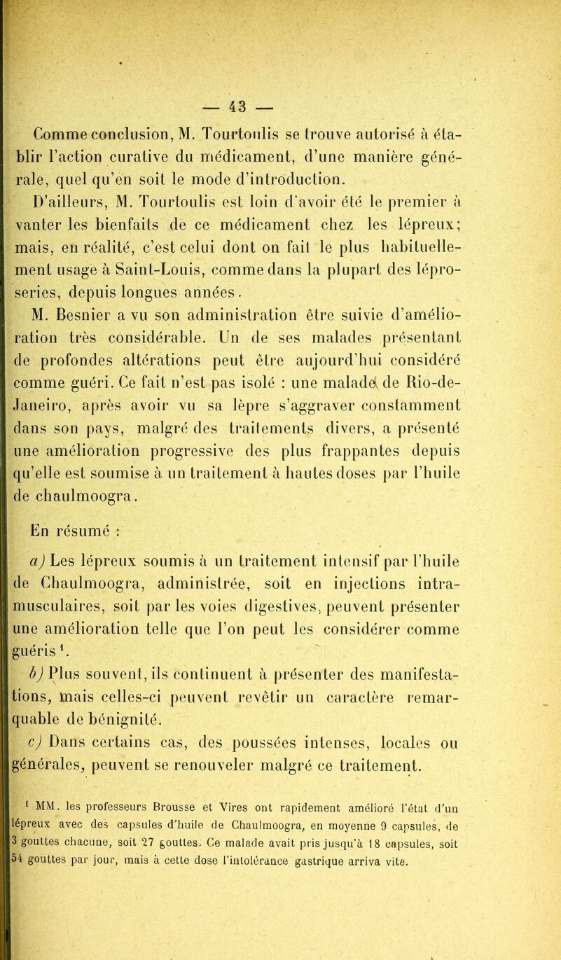 Comme conclusion, M. Tourtoulis se trouve autorisé à éta- blir l’action curative du médicament, d’une manière géné- rale, quel qu’en soit le mode d’introduction. D’ailleurs, M. Tourtoulis est loin d’avoir été le premier à vanter les bienfaits de ce médicament chez les lépreux; mais, en réalité, c’est celui dont on fait le plus habituelle- ment usage à Saint-Louis, comme dans la plupart des lépro- series, depuis longues années. M. Besnier a vu son administration être suivie d’amélio- ration très considérable. Un de ses malades présentant de profondes altérations peut être aujourd’hui considéré comme guéri. Ce fait n’est pas isolé : une maladd de Rio-de- Janeiro, après avoir vu sa lèpre s’aggraver constamment dans son pays, malgré des traitements divers, a présenté une amélioration progressive des plus frappantes depuis qu’elle est soumise à un traitement à hautes doses par l’huile de chaulmoogra. En résumé : a) Les lépreux soumis à un traitement intensif par l’huile de Chaulmoogra, administrée, soit en injections intra- musculaires, soit par les voies digestives, peuvent présenter une amélioration telle que l’on peut les considérer comme guéris l * 3. b) Plus souvent, ils continuent à présenter des manifesta- tions, mais celles-ci peuvent revêtir un caractère remar- quable de bénignité. c) Dans certains cas, des poussées intenses, locales ou générales, peuvent se renouveler malgré ce traitement. 1 MM. les professeurs Brousse et Vires ont rapidement amélioré l’état d'un lépreux avec des capsules d'huile de Chaulmoogra, en moyenne 9 capsules, de 3 gouttes chacune, soit 27 gouttes. Ce malade avait pris jusqu’à 18 capsules, soit 54 gouttes par jour, mais à cette dose l’intolérance gastrique arriva vite.