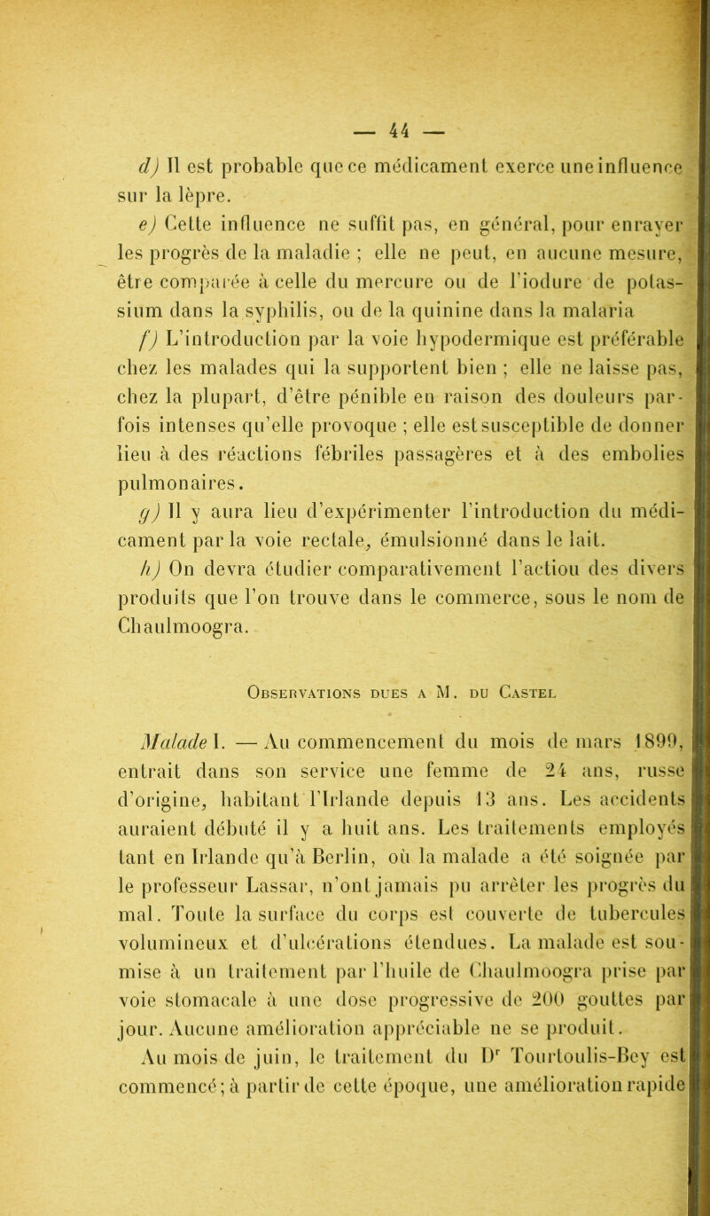 d) Il est probable que ce médicament exerce une influence sur la lèpre. e) Cette influence ne suffit pas, en général, pour enrayer les progrès de la maladie ; elle ne peut, en aucune mesure, être comparée à celle du mercure ou de l’iodure de potas- sium dans la syphilis, ou de la quinine dans la malaria f) L’introduction par la voie hypodermique est préférable chez les malades qui la supportent bien ; elle ne laisse pas, chez la plupart, d’être pénible en raison des douleurs par- fois intenses qu’elle provoque ; elle est susceptible de donner lieu à des réactions fébriles passagères et à des embolies pulmonaires. g) 11 y aura lieu d’expérimenter l’introduction du médi- cament par la voie rectale, émulsionné dans le lait. h) On devra étudier comparativement l’action des divers produits que l’on trouve dans le commerce, sous le nom de Chaulmoogra. Observations dues a M. du Castel Malade I. —Au commencement du mois de mars 1899, entrait dans son service une femme de 24 ans, russe d’origine, habitant l’Irlande depuis 13 ans. Les accidents auraient débuté il y a huit ans. Les traitements employés tant en Irlande qu’à Berlin, où la malade a été soignée par le professeur Lassar, n’ont jamais pu arrêter les progrès du mal. Toute la surface du corps est couverte de tubercules volumineux et d’ulcérations étendues. La malade est sou- mise à un traitement par l’huile de Chaulmoogra prise par voie stomacale à une dose progressive de 200 gouttes par jour. Aucune amélioration appréciable ne se produit. Au mois de juin, le traitement du I)r Tourtoulis-Bey est commencé; à partir de cette époque, une amélioration rapide