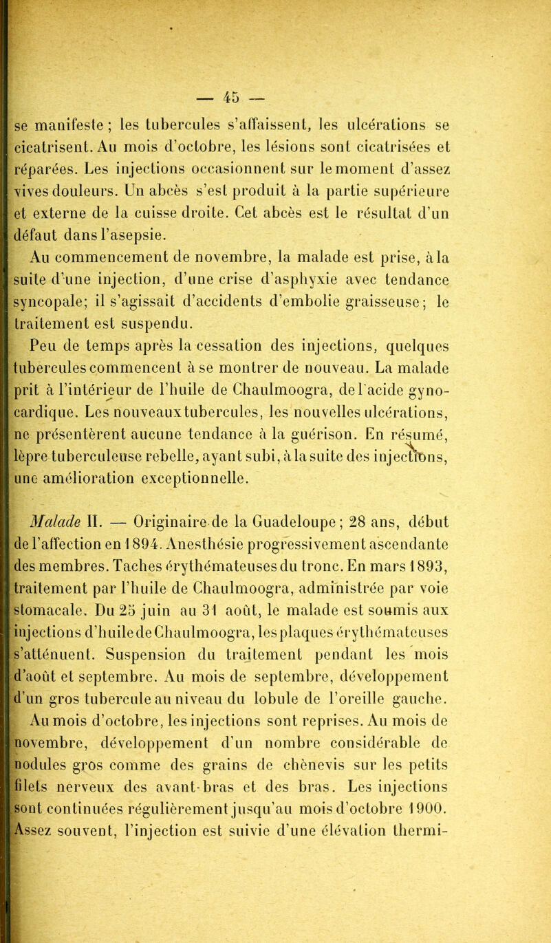 se manifeste ; les tubercules s’affaissent, les ulcérations se cicatrisent. Au mois d’octobre, les lésions sont cicatrisées et réparées. Les injections occasionnent sur le moment d’assez vives douleurs. Un abcès s’est produit à la partie supérieure et externe de la cuisse droite. Cet abcès est le résultat d’un défaut dans l’asepsie. Au commencement de novembre, la malade est prise, à la suite d’une injection, d’une crise d’asphyxie avec tendance syncopale; il s’agissait d’accidents d’embolie graisseuse ; le traitement est suspendu. Peu de temps après la cessation des injections, quelques tubercules commencent à se mon trer de nouveau. La malade prit à l’intérieur de l’huile de Chaulmoogra, de l'acide gyno- cardique. Les nouveaux tubercules, les nouvelles ulcérations, ne présentèrent aucune tendance à la guérison. En résumé, lèpre tuberculeuse rebelle, ayant subi, à la suite des injectons, une amélioration exceptionnelle. Malade IL — Originaire de la Guadeloupe; 28 ans, début de l’affection en 1894. Anesthésie progressivement ascendante des membres. Taches érythémateuses du tronc. En mars 1893, traitement par l’huile de Chaulmoogra, administrée par voie stomacale. Du 25 juin au 31 aoiit, le malade est soumis aux injections d’huile cle Chaulmoogra, les plaques érythémateuses s’atténuent. Suspension du traitement pendant les mois d’août et septembre. Au mois de septembre, développement d’un gros tubercule au niveau du lobule de l’oreille gauche. Au mois d’octobre, les injections sont reprises. Au mois de novembre, développement d’un nombre considérable de nodules gros comme des grains de chènevis sur les petits filets nerveux des axant-bras et des bras. Les injections sont continuées régulièrement jusqu’au mois d’octobre 1900. Assez souvent, l’injection est suivie d’une élévation thermi-