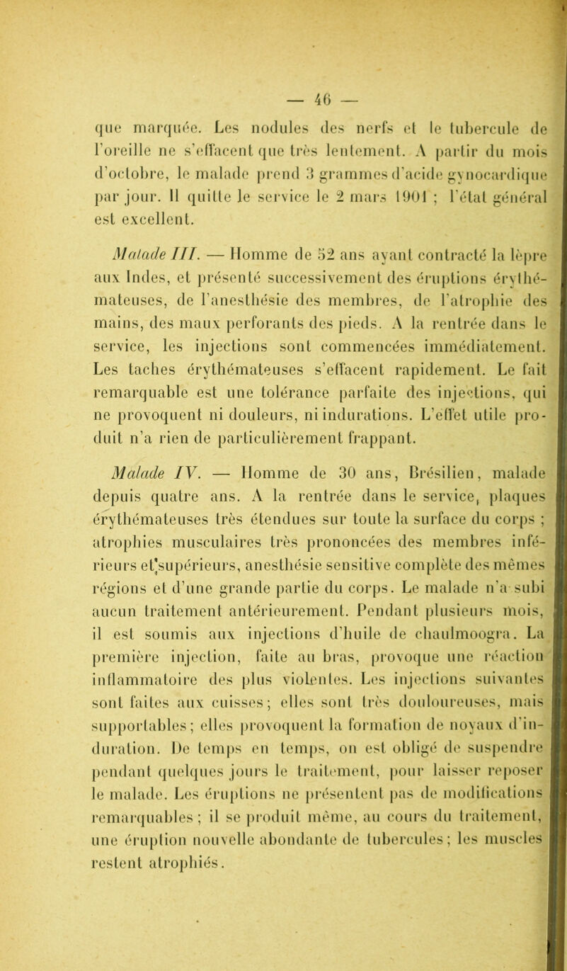 que marquée. Les nodules des nerfs et le tubercule de l’oreille ne s’effacent que très lentement. A partir du mois d’octobre, le malade prend 3 grammes d’acide gynocardique par jour. 11 quitte le service le 2 mars 1901 ; l’état général est excellent. Malade IIL — Homme de 52 ans ayant contracté la lèpre aux Indes, et présenté successivement des éruptions érythé- mateuses, de l’anesthésie des membres, de l’atrophie des mains, des maux perforants des pieds. A la rentrée dans le service, les injections sont commencées immédiatement. Les taches érythémateuses s’effacent rapidement. Le fait remarquable est une tolérance parfaite des injections, qui ne provoquent ni douleurs, ni indurations. L’effet utile pro- duit n’a rien de particulièrement frappant. Malade IV. — Homme de 30 ans, Brésilien, malade depuis quatre ans. A la rentrée dans le service, plaques érythémateuses très étendues sur toute la surface du corps ; atrophies musculaires très prononcées des membres infé- rieurs et]supérieurs, anesthésie sensitive complète des mêmes régions et d’une grande partie du corps. Le malade n’a subi aucun traitement antérieurement. Pendant plusieurs mois, il est soumis aux injections d’huile de chaulmoogra. La première injection, faite au bras, provoque une réaction inflammatoire des plus violentes. Les injections suivantes sont faites aux cuisses; elles sont très douloureuses, mais supportables; elles provoquent la formation de noyaux d’in- duration. De temps en temps, on est obligé de suspendre pendant quelques jours le traitement, pour laisser reposer le malade. Les éruptions ne présentent pas de modifications remarquables; il se produit même, au cours du traitement, une éruption nouvelle abondante de tubercules; les muscles restent atrophiés.