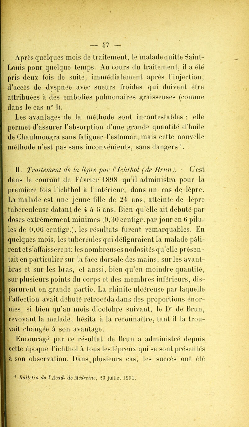 Après quelques mois de traitement, le malade quitte Saint- Louis pour quelque temps. Au cours du traitement, il a été pris deux fois de suite, immédiatement après l’injection, d’accès de dyspnée avec sueurs froides qui doivent être attribuées à des embolies pulmonaires graisseuses (comme dans le cas n° 1). Les avantages de la méthode sont incontestables : elle permet d’assurer l’absorption d’une grande quantité d’huile de Chaulmoogra sans fatiguer l’estomac, mais cette nouvelle méthode n’est pas sans inconvénients, sans dangers 1. IL Traitement de la lèpre par /’Ichthol (de Brun). - C’est dans le courant de Février 1898 qu’il administra pour la première fois l’icbthol à l’intérieur, dans un cas de lèpre. La malade est une jeune fille de 24 ans, atteinte de lèpre tuberculeuse datant de 4 à 5 ans. Bien qu’elle ait débuté par doses extrêmement minimes (0,30 centigr. par jour en 6 pilu- les de 0,06 centigr.), les résultats furent remarquables. En quelques mois, les tubercules qui défiguraient la malade pâli- rent ets’affaissèrent; les nombreuses nodosités qu’elle présen- tait en particulier sur la face dorsale des mains, sur les avant- bras et sur les bras, et aussi, bien qu’en moindre quantité, sur plusieurs points du corps et des membres inférieurs, dis- parurent en grande partie. La rhinite ulcéreuse par laquelle l’affection avait débuté rétrocéda dans des proportions énor- mes , si bien qu’au mois d’octobre suivant, le D1 de Brun, revoyant la malade, hésita à la reconnaître, tant il la trou- vait changée à son avantage. Encouragé par ce résultat de Brun a administré depuis cette époque l’ichthol à tous les lépreux qui se sont présentés à son observation. Dansvplusieurs cas, les succès ont été