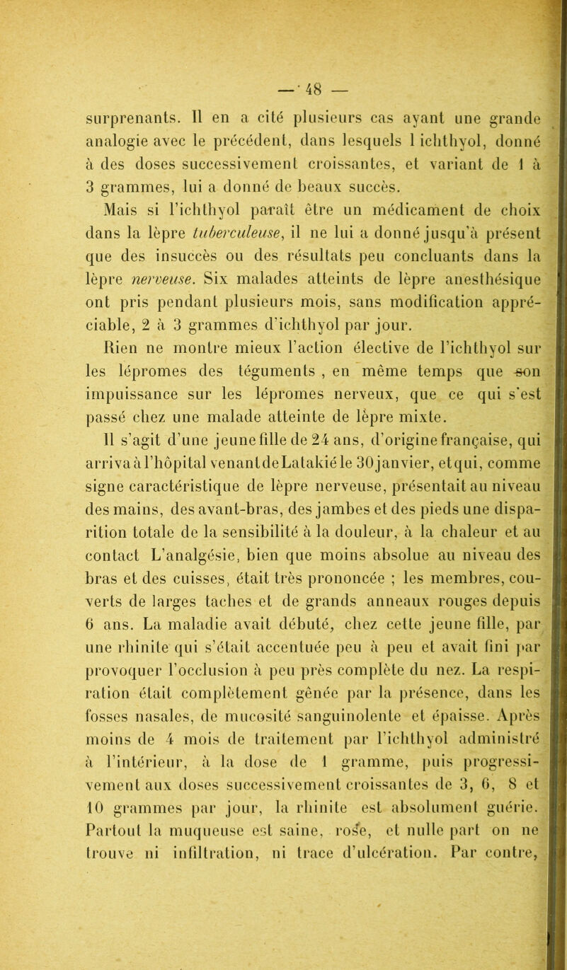 surprenants. Il en a cité plusieurs cas ayant une grande analogie avec le précédent, dans lesquels 1 ichthyol, donné à des doses successivement croissantes, et variant de 1 à 3 grammes, lui a donné de beaux succès. Mais si Fichthyol paraît être un médicament de choix dans la lèpre tuberculeuse, il ne lui a donné jusqu’à présent que des insuccès ou des résultats peu concluants dans la lèpre nerveuse. Six malades atteints de lèpre anesthésique ont pris pendant plusieurs mois, sans modification appré- ciable, 2 à 3 grammes d’ichthyol par jour. Rien ne montre mieux Faction élective de Fichthyol sur les lépromes des téguments , en même temps que -son impuissance sur les lépromes nerveux, que ce qui s’est passé chez une malade atteinte de lèpre mixte. 11 s’agit d’une jeune fille de 24 ans, d’origine française, qui arriva à l’hôpital venantdeLatakiéle 30janvier, et qui, comme signe caractéristique de lèpre nerveuse, présentait au niveau des mains, des avant-bras, des jambes et des pieds une dispa- rition totale de la sensibilité à la douleur, à la chaleur et au contact L’analgésie, bien que moins absolue au niveau des bras et des cuisses, était très prononcée ; les membres, cou- verts de larges taches et de grands anneaux rouges depuis 6 ans. La maladie avait débuté, chez cette jeune fille, par une rhinite qui s’était accentuée peu à peu et avait Fini par provoquer l’occlusion à peu près complète du nez. La respi- ration était complètement gênée par la présence, dans les fosses nasales, de mucosité sanguinolente et épaisse. Après moins de 4 mois de traitement par Fichthyol administré à l’intérieur, à la dose de 1 gramme, puis progressi- vement aux doses successivement croissantes de 3, 6, 8 et 10 grammes par jour, la rhinite est absolument guérie. Partout la muqueuse est saine, ros*e, et nulle part on ne trouve ni infiltration, ni trace d’ulcération. Par contre,