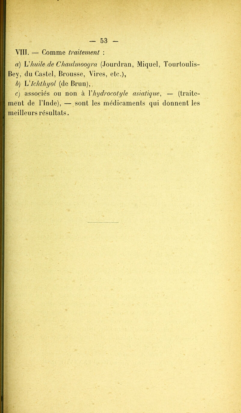 VIII. — Comme traitement : a) L’huile de Chaulmoogra (Jourdran, Miquel, Tourtoulis- Bey, du Castel, Brousse, Vires, etc.), b) L'Ichthyol (de Brun), c) associés ou non à l’hydrocotyle asiatique, — (traite- ment de l’Inde), — sont les médicaments qui donnent les meilleurs résultats.