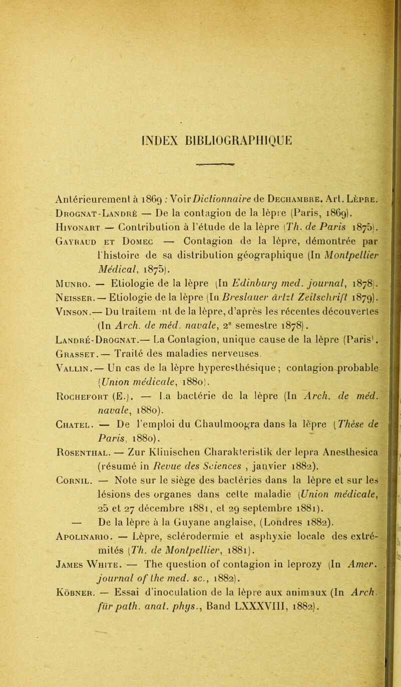 INDEX BIBLIOGRAPHIQUE Antérieurement à 1869 : VoirDictionnaire de Dechambre. Art. Lèpre. Drognat-Landré— De la contagion de la lèpre (Paris, 1869). Hivonart — Contribution à l’étude de la lèpre [Th. de Paris 1875). Gayraud et Domeg — Contagion de la lèpre, démontrée par l'histoire de sa distribution géographique (In Montpellier Médical, 1875). Munro. — Etiologie de la lèpre (In Edinburg med. journal, 1878). Neisser.— Etiologie de la lèpre (In Breslauer àrtzt Zeitschrift 1879). Vinson.— Du traitem nt de la lèpre, d’après les récentes découvertes (In Arch. de méd. navale, 2e semestre 1878). Landré-Drognat.— La Contagion, unique cause de la lèpre (Paris'. Grasset.— Traité des maladies nerveuses. Vallin.— Un cas de la lèpre hyperesthésique; contagion.probable (Union médicale, 1880). Rochefort (E.j. — La bactérie de la lèpre (In Arch. de méd. navale, 1880). Ghatel. — De l’emploi du Chaulmoogra dans la lèpre (Thèse de Paris, 1880). Rosenthal. — Zur Klinischen Charakteristik der lepra Anesthesica (résumé in Revue des Sciences , janvier 1882). Cornil. — Note sur le siège des bactéries dans la lèpre et sur les lésions des organes dans celte maladie [Union médicale, 25 et 27 décembre 1881, et 29 septembre 1881). — De la lèpre à la Guyane anglaise, (Londres 1882). Apolinario. — Lèpre, sclérodermie et asphyxie locale des extré- mités [Th. de Montpellier, 1881). James White. — The question of contagion in leprozy (In Amer, journal of the med. sc., 1882). Kôbner. — Essai d’inoculation de la lèpre aux animaux (In Arch. furpath. anat. phys., Band LXXXVIII, 1882).