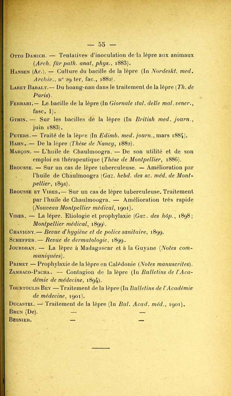 Otto Damich. — Tentatives d’inoculation de la lèpre aux animaux (Arch. für palh. anat, phys., 1883). Hansen (Ar.). — Culture du bacille de la lèpre (In Nordeskt. med. Archiv., n° 29 ter, fac., 1882). Laret Baralt.— Du hoang-nan dans le traitement de la lèpre [Th. de Paris). Ferrari.— Le bacille de la lèpre (In Giornale liai, delle mal. vener fasc. 1). Gthin.— Sur les bacilles de la lèpre (In British med. journ., juin i883). Peters. — Traité de la lèpre (In Edimb. med. journmars 1884). Hahn. — De la lèpre (Thèse de Nancy, 1882). Marçon. — L’huile de Chaulmoogra. — De son utilité et de son emploi en thérapeutique (Thèse de Montpellier, 1886). Brousse. — Sur un cas de lèpre tuberculeuse. — Amélioration par l’huile de Chaulmoogra (Gaz. hebd. des sc. med. de Mont- pellier, 1891). Brousse et Vires.— Sur un cas de lèpre tuberculeuse. Traitement par l’huile de Chaulmoogra. — Amélioration très rapide (Nouveau Montpellier médical, 1901). Vires. — La lèpre. Etiologie et prophylaxie (Gaz. des hop., 1898; Montpellier médical, 1899b Chavigny.— Revue d'hygiène et de police sanitaire, 1899. Scheffer.— Revue de dermatologie, 1899. Jourdran. — La lèpre à Madagascar et à la Guyane (Notes com- muniquées). Primet.— Prophylaxie de la lèpre en Calédonie (Notes manuscrites). Zambaco-Pacha. — Contagion de la lèpre (In Bulletins de VAca- démie de médecine, 1894). Tourtoulis Bey — Traitement de la lèpre (In Bulletins de l'Académie de médecine, 1901). Ducastel. — Traitement de la lèpre (In Bul. Acad, méd., 1901). Brun (De). — —- Besnier, — —