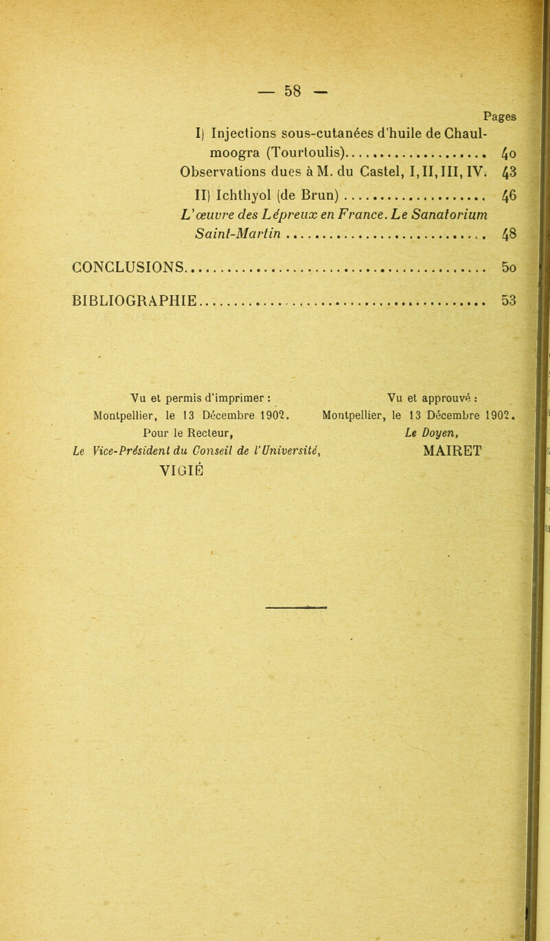 Pages I) Injections sous-cutanées d’huile de Chaul- moogra (Tourtoulis) 4o Observations dues àM. du Castel, I, II, III, IV. 43 II) Ichthyol (de Brun) 4b L'œuvre des Lépreux en France. Le Sanatorium Saint-Martin 4$ CONCLUSIONS 5o BIBLIOGRAPHIE 53 Vu et permis d’imprimer : Vu et approuvé : Montpellier, le 13 Décembre 1902. Montpellier, le 13 Décembre 1902. Pour le Recteur, Le Doyen, Le Vice-Président du Conseil de l'Université, MAIRET VIGIE