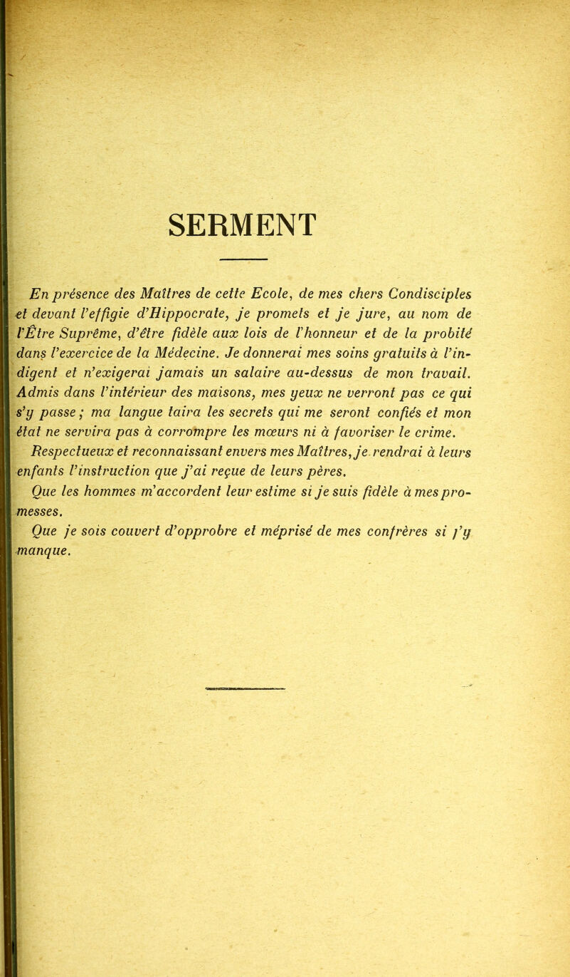 SERMENT En présence des Maîtres de cette Ecole, de mes chers Condisciples et devant l’effigie d’Hippocrate, je promets et je jure, au nom de l’Être Suprême, d’être fidèle aux lois de l'honneur et de la probité dans l’exercice de la Médecine. Je donnerai mes soins gratuits à l’in- digent et n’exigerai jamais un salaire au-dessus de mon travail. Admis dans l’intérieur des maisons, mes geux ne verront pas ce qui s’g passe ; ma langue taira les secrets qui me seront confiés et mon état ne servira pas à corrompre les mœurs ni à favoriser le crime. Respectueux et reconnaissant envers mes Maîtres, je rendrai à leurs enfants l’instruction que j’ai reçue de leurs pères. Que les hommes m accordent leur estime si je suis fidèle à mes pro- messes. Que je sois couvert d’opprobre et méprisé de mes confrères si fg manque.