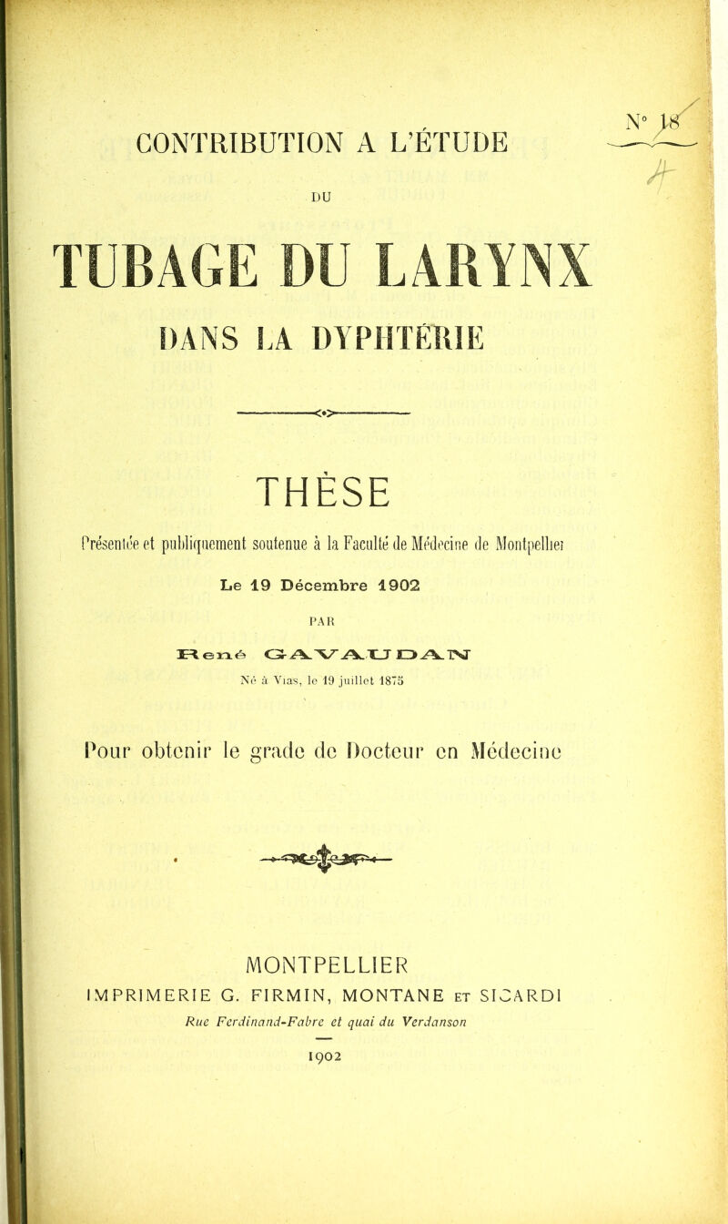 CONTRIBUTION A L’ÉTUDE DU TUBAGE DU LARYNX DANS LA DYPHTÉIUE - - ■<»> THÈSE Présenlt'e et publiquement soutenue à la Faculté de Médecine de Montpelliei Le 19 Décembre 1902 PAR Reiné JO ATST Né à Vias, le 19 juillet 1875 Pour obtenir le grade de Docteur en Médecine MONTPELLIER IMPRIMERiE G. FIRMIN, MONTANE et SlCARDl Rue Ferdinand-Fabrc et quai du Verdanson 1002