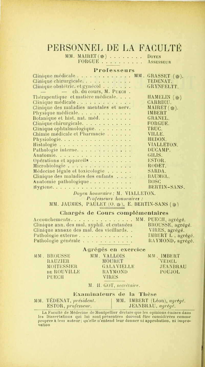 PERSONNEL DE LA FACULTÉ MM. MAIRETfi^) Doyen FORGUE . Assesseur Professeurs Clinique médicale MM. GRASSET (^). Clinique chirurgicale TEDENAT. Clinique obstétric. et gynécol GRYNFELTT. — — ch. du cours, M. Puech . Thérapeutique et matière médicale. . . . HAMELIN (^) Clinique médicale CARRIEU. Clinique des maladies mentales et nerv. MAlRET(Yé)- Physique médicale IMRERT Botanique et hist. nat. méd GRANEL. Clinique chirurgicale FORGUE. Clinique ophtalmologique TRUC. Chimie médicale et Pharmacie VILLE. Physiologie REDON. Histologie VIALLETON. Pathologie interne DUCAMP. Anatomie GILIS. Opérations et appareils ESTOR. Microbiologie R(JDET. Médecine légale et toxicologie SARDA. Clinique des maladies des enfants .... BAUM EL. Anatomie pathologique BOSC Hygiene BERTIN-SANS. Doyen honoraire: M. VIALLETON. D'i of esieurs honoraires : MM. JAUMES, PAULET (0.^), E. BERTIN-SANS (Vi^) Cîuir(|és de Cours complémentaires Accouchements MM. PUECH, agrégé. Clinique ann. des mal. syphil. et cutanées BROUSSE, agrégé. Clinique annexe des mal. des vieillards. . VIRES, agrégé. Pathologie externe IMBERT L , agrégé. Pathologie générale RA YMOND,-agrégé. Abrégés en exercice MM. BROUSSE MM. VALLOIS MM. IMBERT RAUZIER MOURET ‘VEDEL MOITESSIER GALAVIELLË JEANBRAU DE ROUVILLE RAYMOND POUJOL PUECH VIRES M. IL GOT, secrétaire. Examinateurs de la Thèse MM. TÉDENAT, président. MM. IMBERT (Léon), agrégé. ESTOR, professeur. JEANBRAU, agrégé. La Faculté de Médecine de Montpellier déclare que les opinions émises dans les Dissertations qui lui sont présentées doivent être considérées comme propre? à leur auteur; (qu’elle n’entend leur donner ni approbation, ni impro- oation