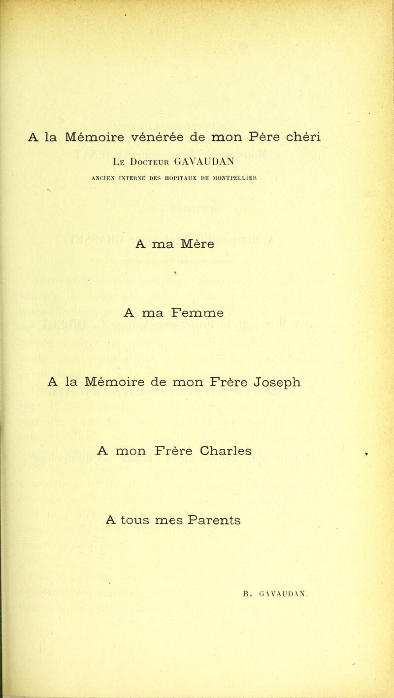 A la Mémoire vénérée de mon Père chéri Le Docteur GAVAUDAN ANCIEN INTERNE DES HOPITAUX DE MONTPELLIER A ma Mère A ma Femme A la Mémoire de mon Frère Joseph A mon Frère Charles A tous mes Parents