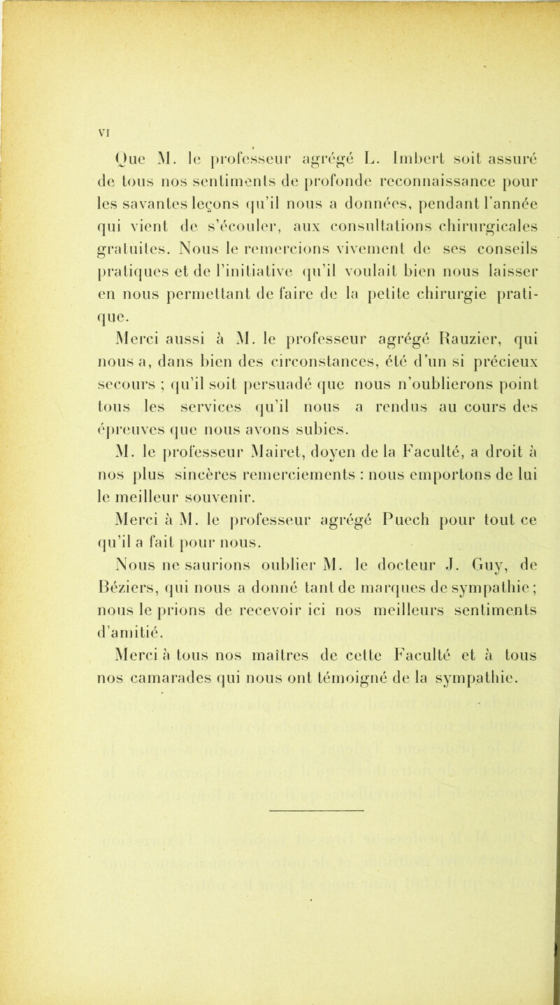 Oue M. le professeur agrégé L. Imbeii soit assuré de tous nos sentiments de profonde reconnaissance pour les savantes leçons qu’il nous a données, pendant l’année qui vient de s’écouler, aux consultations chirurgicales gratuites. Nous le remercions vivement de ses conseils pratiques et de l’initiative qu’il voulait bien nous laisser en nous permettant de faire de la petite chirurgie prati- que. Merci aussi à M. le professeur agrégé Rauzier, qui nous a, dans bien des circonstances, été d’un si précieux secours ; qu’il soit persuadé que nous n’oublierons point tous les services qu’il nous a rendus au cours des épreuves que nous avons subies. M. le professeur Mairet, doyen de la Faculté, a droit à nos plus sincères remerciements : nous emportons de lui le meilleur souvenir. Merci à M. le professeur agrégé Puech pour tout ce qu’il a fait pour nous. Nous ne saurions oublier M. le docteur J. Guy, de Béziers, qui nous a donné tant de marques de sympathie; nous le prions de recevoir ici nos meilleurs sentiments d’amitié. Merci à tous nos maîtres de cette Faculté et à tous nos camarades qui nous ont témoigné de la sympathie.