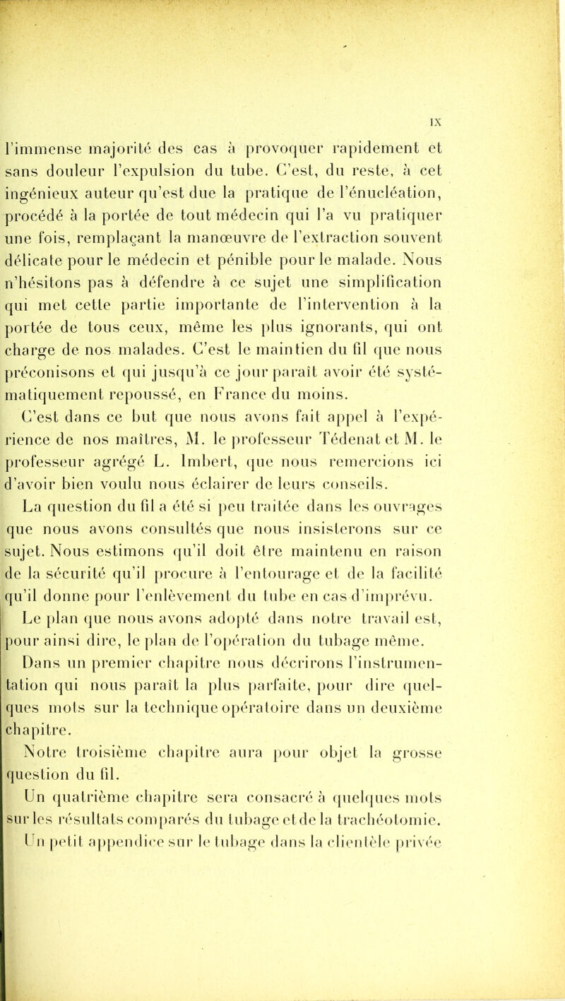 l’immense majorité des cas à provoquer rapidement et sans douleur l’expulsion du tube. C’est, du reste, à cet ingénieux auteur qu’est due la pratique de l’énucléation, procédé à la portée de tout médecin qui l’a vu pratiquer une fois, remplaçant la manœuvre de l’extraction souvent délicate pour le médecin et pénible pour le malade. Nous n’hésitons pas à défendre à ce sujet une simplification qui met cette partie importante de l’intervention à la portée de tous ceux, même les plus ignorants, qui ont charge de nos malades. C’est le maintien du fil que nous préconisons et qui jusqu’à ce jour paraît avoir été systé- matiquement repoussé, en France du moins. C’est dans ce but que nous avons fait appel à l’expé- rience de nos maîtres, M. le professeur Tédenat et M. le professeur agrégé L. Imbert, que nous remercions ici d’avoir bien voulu nous éclairer de leurs conseils. La question du fil a été si peu traitée dans les ouvrages que nous avons consultés que nous insisterons sur ce sujet. Nous estimons qu’il doit être maintenu en raison de la sécurité qu’il procure à l’entourage et de la facilité qu’il donne pour l’enlèvement du tube en cas d’imprévu. Le plan que nous avons adojité dans notre travail est, pour ainsi dire, le plan de l’opération du tubage même. Dans un premier chapitiœ nous décrirons l’instrumen- tation qui nous paraît la plus parfaite, pour dire quel- ques mots sur la technique opératoire dans un deuxième chapitre. Notre troisième chapitre aura pour objet la grosse question du fil. Un quatrième chapitre sera consacré à quelques mots sur les résultats comparés du tubage et de la trachéotomie. Un petit appendice sur le tubage dans la clientèle privée