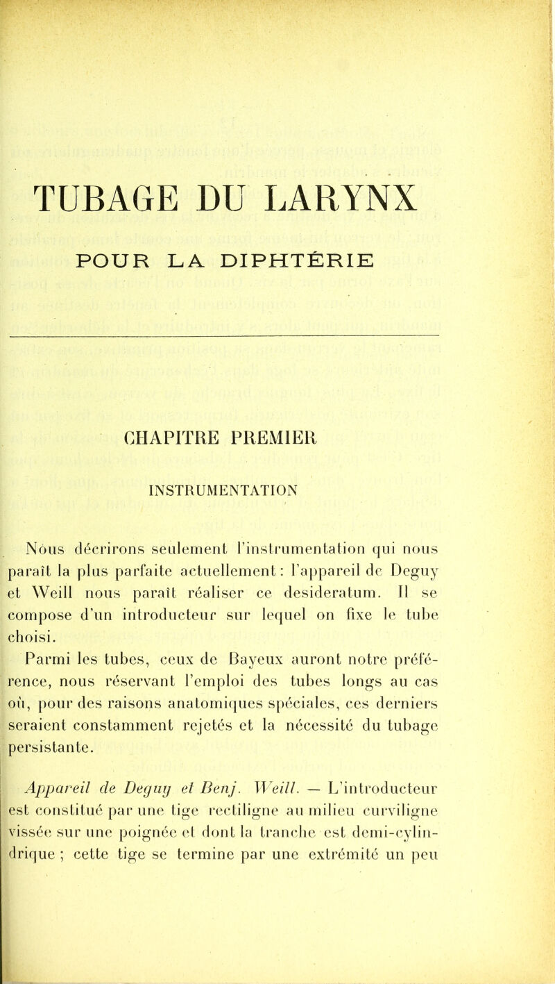 TUBAGE DU LARYNX POUR LA DIPHTÉRIE CHAPITRE PREMIER INSTRUMENTATION Nous décrirons seulement l’instrumentation qui nous paraît la plus parfaite actuellement: l’appareil de Deguy et Weill nous paraît réaliser ce desideratum. Il se compose d’un introducteur sur lequel on fixe le tube choisi. Parmi les tubes, ceux de Bayeux auront notre préfé- rence, nous réservant l’emploi des tubes longs au cas oii, pour des raisons anatomiques spéciales, ces derniers seraient constamment rejetés et la nécessité du tubage persistante. Appareil de Deguij et Benj. Weill. — L’introducteur est constitué par une tige rectiligne au milieu curviligne vissée sur une poignée et dont la tranche est demi-cylin- drique ; cette tige se termine par une extrémité un peu