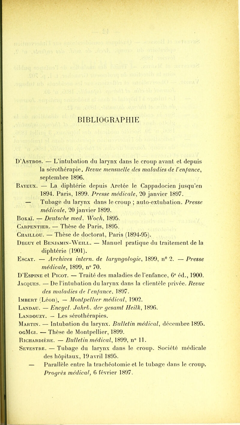 BIBLIOGRAPHIE D’Astros. — L’intubation du larynx dans le croup avant et depuis la sérothérapie* Revue mensuelle des maladies de l'enfance^ septembre 1896. Baveux. — La diphtérie depuis Aretée le Cappadocien jusqu’en 1894. Paris, 1899. Presse médicale, 20 janvier 1897. — Tubage du larynx dans le croup ; auto-extubation. Presse médicale, 20 janvier 1899. Bokaï. — Deutsche med. Woch, 1895. Carpentier. — Thèse de Paris, 1895. Chaillou. — Thèse de doctorat, Paris (1894-95). Deguy et Benjamin-Weill. — Manuel pratique du traitement de la diphtérie (1901). Escat. — Archives intern. de laryngologie, 1899, n® 2. — Presse médicale, 1899, n° 70. D’Espine et Picot. — Traité des maladies de l’enfance, 6® éd., 1900. .Jacques. — De l’intubation du larynx dans la clientèle privée. Revue des maladies de Venfance, 1897. Imbert (Léon). — Montpellier médical, 1902. Landau. — Encgcl. Jahrh. der gesamt Heilk, 1896. Landouzy. — Les sérothérapies. Martin. — Intubation du larynx. Riilletin médical, décembre 1895. ogMgi. — Thèse de Montpellier, 1899. Bichardière. — Rulletin médical, 1899, n° 11. Sevestre. — Tubage du larynx dans le croup. Société médicale des hôpitaux, 19 avril 1895. — Parallèle entre la trachéotomie et le tubage dans le croup. Progrès médical, 6 février 1897.