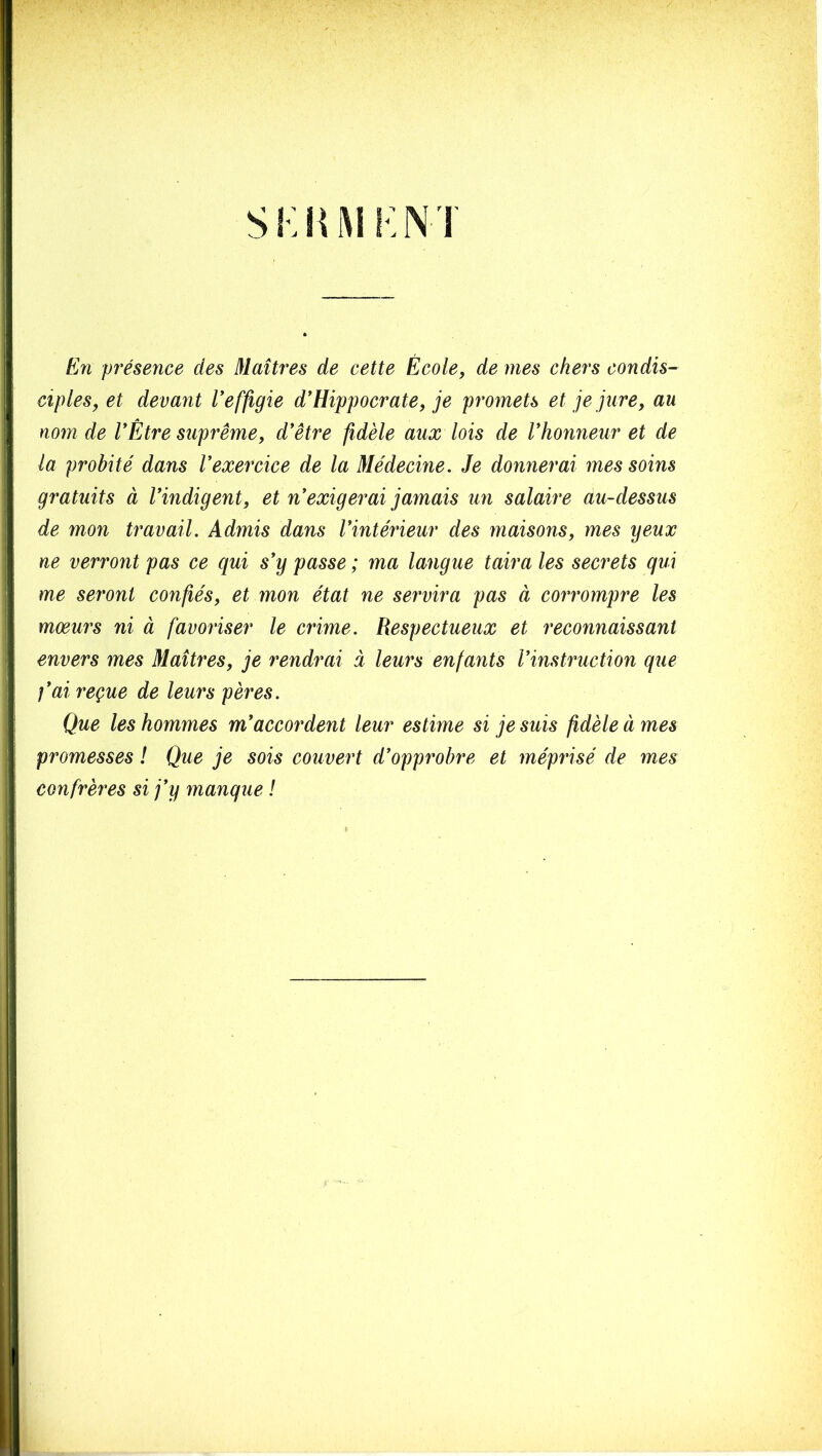 si:iui i:n 1 En présence des Maîtres de cette École, de mes chers condis- ciples, et devant Veffigie d*Hippocrate, je promets et je jure, au nom de VÊtre suprême, d'être fidèle aux lois de Vhonneur et de la probité dans l'exercice de la Médecine. Je donnerai mes soins gratuits à l'indigent, et n'exigerai jamais un salaire au-dessus de mon travail. Admis dans l'intérieur des maisons, mes yeux ne verront pas ce qui s'y passe ; ma langue taira les secrets qui me seront confiés, et mon état ne servira pas à corrompre les mœurs ni à favoriser le crime. Respectueux et reconnaissant envers mes Maîtres, je rendrai i leurs enfants l'instruction que l'ai reçue de leurs pères. Que les hommes m'accordent leur estime si je suis fidèle à mes promesses ! Que je sois couvert d'opprobre et méprisé de mes confrères si j'y manque !