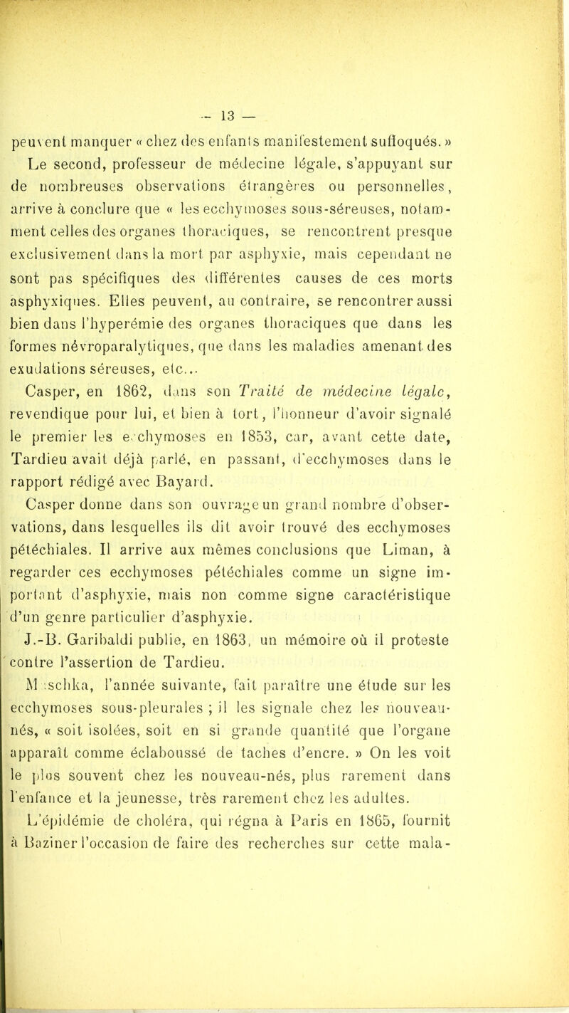 peuvent manquer « chez des enfanls mariirestement sufîoqués. » Le second, professeur de médecine légale, s’appuyant sur de nombreuses observations étrangères ou personnelles, arrive à conclure que « les ecchymoses sous-séreuses, notam- ment celles des organes thoraciques, se rencontrent presque exclusivement dans la mort par asphyxie, mais cependant ne sont pas spécifiques des différentes causes de ces morts asphyxiques. Elles peuvent, au contraire, se rencontrer aussi bien dans l’hyperémie des organes thoraciques que dans les formes névroparalytiques, que dans les maladies amenant des exudations séreuses, etc... Casper, en 1862, dans son Traité de médecine légale, revendique pour lui, et bien à tort, l’honneur d’avoir signalé le premier les ecchymoses en 1853, car, avant cette date, Tardieu avait déjà parlé, en passant, d'ecchymoses dans le rapport rédigé avec Bayard. Casper donne dans son ouvrage un gi and nombre d’obser- vations, dans lesquelles ils dit avoir trouvé des ecchymoses pétéchiales. Il arrive aux mêmes conclusions que Liman, à regarder ces ecchymoses pétéchiales comme un signe im- portant d’asphyxie, uîais non comme signe caractéristique d’un genre particulier d’asphyxie. J.-B. Garibaldi publie, en 1863, un mémoire où il proteste contre l’assertion de Tardieu. M ischka, l’année suivante, fait paraître une étude sur les ecchymoses sous-pleurales ; il les signale chez les nouveau- nés, « soit isolées, soit en si grande quantité que l’organe apparaît comme éclaboussé de taches d’encre. » On les voit le j)lus souvent chez les nouveau-nés, plus rarement dans l’enhxnce et la jeunesse, très rarement chez les adultes. L’épidémie de choléra, qui régna à Paris en 1865, fournit à Baziner l’occasion de faire des recherches sur cette mala-