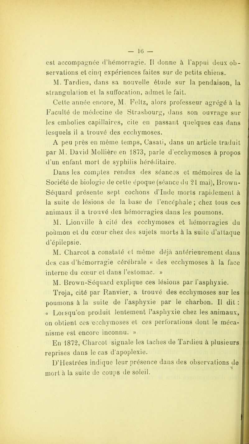 est accompagnée <rhémorr'agie. Il donne à l’appui deux ob- servations et cinq expériences faites sur de petits chiens. M. Tardieu, dans sa nouvelle étude sur la pendaison, la strangulation et la suffocation, admet le fait. Cette année encore, M. Feltz, alors professeur agrégé à la Faculté de médecine de Strasbourg, dans son ouvrage sur les embolies capillaires, cite en passant quelques cas dans lesquels il a trouvé des ecchymoses. A peu près en même temps, Casali, dans un article traduit par M. David Mollière en 1873, parle d’ecchymoses à propos d’un enfant mort de syphilis héréditaire. Dans les comptes rendus des séances et mémoires de la Société de biologie de cette époque (séance du 21 mai), Brown- Séquard présente sept cochons d’Inde morts rapidement à la suite de lésions de la base de l’encéphale ; chez tous ces animaux il a trouvé des hémorragies dans les poumons. M. Lion ville à cité des ecchymoses et hémorragies du pohmon et du cœur chez des sujets morts à la suite d’attaque d’épilepsie. M. Charcot a constaté et même déjà antérieurement dans des. cas d’hémorragie cérébrale « des ecchymoses à la face interne du cœur et dans l’estomac. » M. Brown-Séquard explique ces lésions par l’asphyxie. Troja, cité par Ranvier, a trouvé des ecchymoses sur les poumons à la suite de l’asphyxie par le charbon. Il dit : « Loisqu’on produit lentement l’asphyxie chez les animaux, on obtient ces -ecchymoses et ces perforations dont le méca- nisme est encore inconnu. » En 1872, Charcot signale les taches de Tardieu à plusieurs reprises dans le cas d’apoplexie. D’Hestrées indique leur présence dans des observations de mort à la suite de coups de soleil.