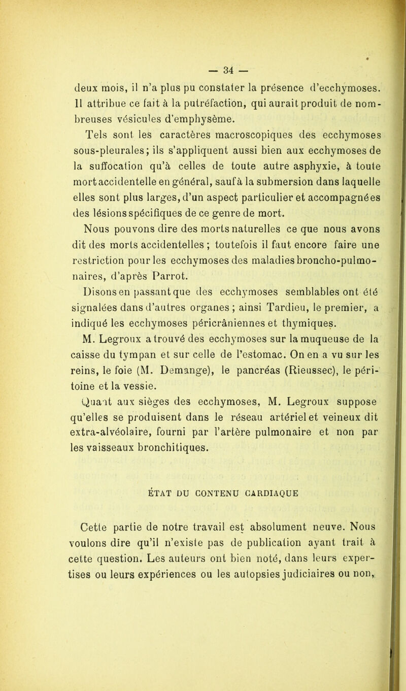 deux mois, il n’a plus pu constater la présence d’ecchymoses. Il attribue ce fait à la putréfaction, qui aurait produit de nom- breuses vésicules d’emphysème. Tels sont les caractères macroscopiques des ecchymoses sous-pleurales; ils s’appliquent aussi bien aux ecchymoses de la suffocation qu’à celles de toute autre asphyxie, à toute mort accidentelle en général, sauf à la submersion dans laquelle elles sont plus larges, d’un aspect particulier et accompagnées des lésions spécifiques de ce genre de mort. Nous pouvons dire des morts naturelles ce que nous avons dit des morts accidentelles ; toutefois il faut encore faire une restriction pour les ecchymoses des maladies broncho-pulmo- naires, d’après Parrot. Disons en passant que des ecchymoses semblables ont été signalées dans d’autres organes ; ainsi Tardieu, le premier, a indiqué les ecchymoses péricrâniennes et thymiques. M. Legroux a trouvé des ecchymoses sur la muqueuse de la caisse du tympan et sur celle de l’estomac. On en a vu sur les reins, le foie (M. Démangé), le pancréas (Rieussec), le péri- toine et la vessie. Quait aux sièges des ecchymoses, M. Legroux suppose qu’elles se produisent dans le réseau artériel et veineux dit extra-alvéolaire, fourni par l’artère pulmonaire et non par les vaisseaux bronchitiques. ÉTAT DU CONTENU CARDIAQUE Cette partie de notre travail est absolument neuve. Nous voulons dire qu’il n’existe pas de publication ayant trait à cette question. Les auteurs ont bien noté, dans leurs exper- tises ou leurs expériences ou les autopsies judiciaires ou non,