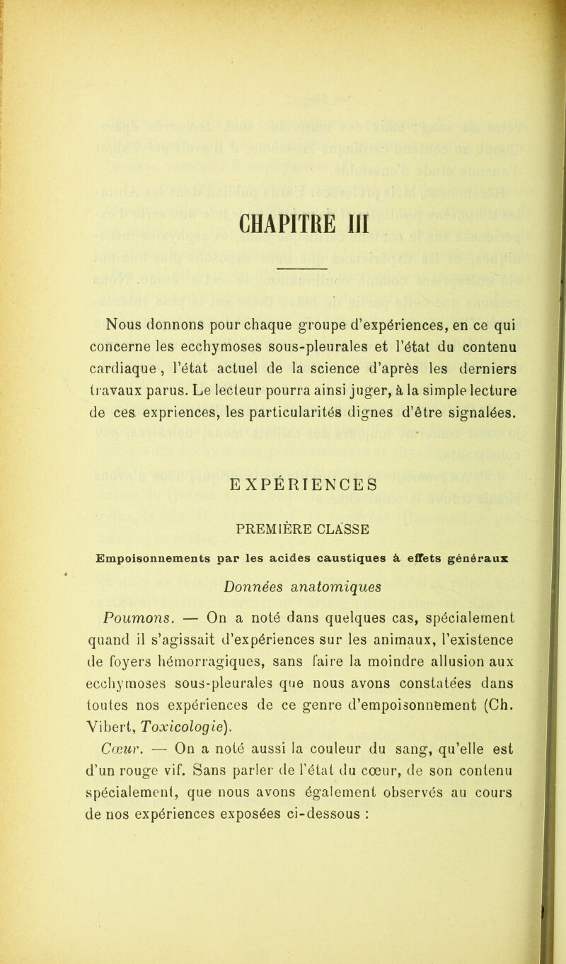 CHAPITRE III Nous donnons pour chaque groupe d’expériences, en ce qui concerne les ecchymoses sous-pleurales et l’état du contenu cardiaque , l’état actuel de la science d’après les derniers travaux parus. Le lecteur pourra ainsi juger, à la simple lecture de ces. expriences, les particularités dignes d’être signalées. EXPÉRIENCES PREMIÈRE CLASSE Empoisonnements par les acides caustiques à effets généraux Données anatomiques Poumons. — On a noté dans quelques cas, spécialement quand il s’agissait d’expériences sur les animaux, l’existence de foyers hémorragiques, sans faire la moindre allusion aux ecchymoses sous-pleurales que nous avons constatées dans toutes nos expériences de ce genre d’empoisonnement (Ch. Vibert, Toxicologie). Cœur. — On a noté aussi la couleur du sang, qu’elle est d’un rouge vif. Sans parler de l’état du cœur, de son contenu spécialement, que nous avons également observés au cours de nos expériences exposées ci-dessous :