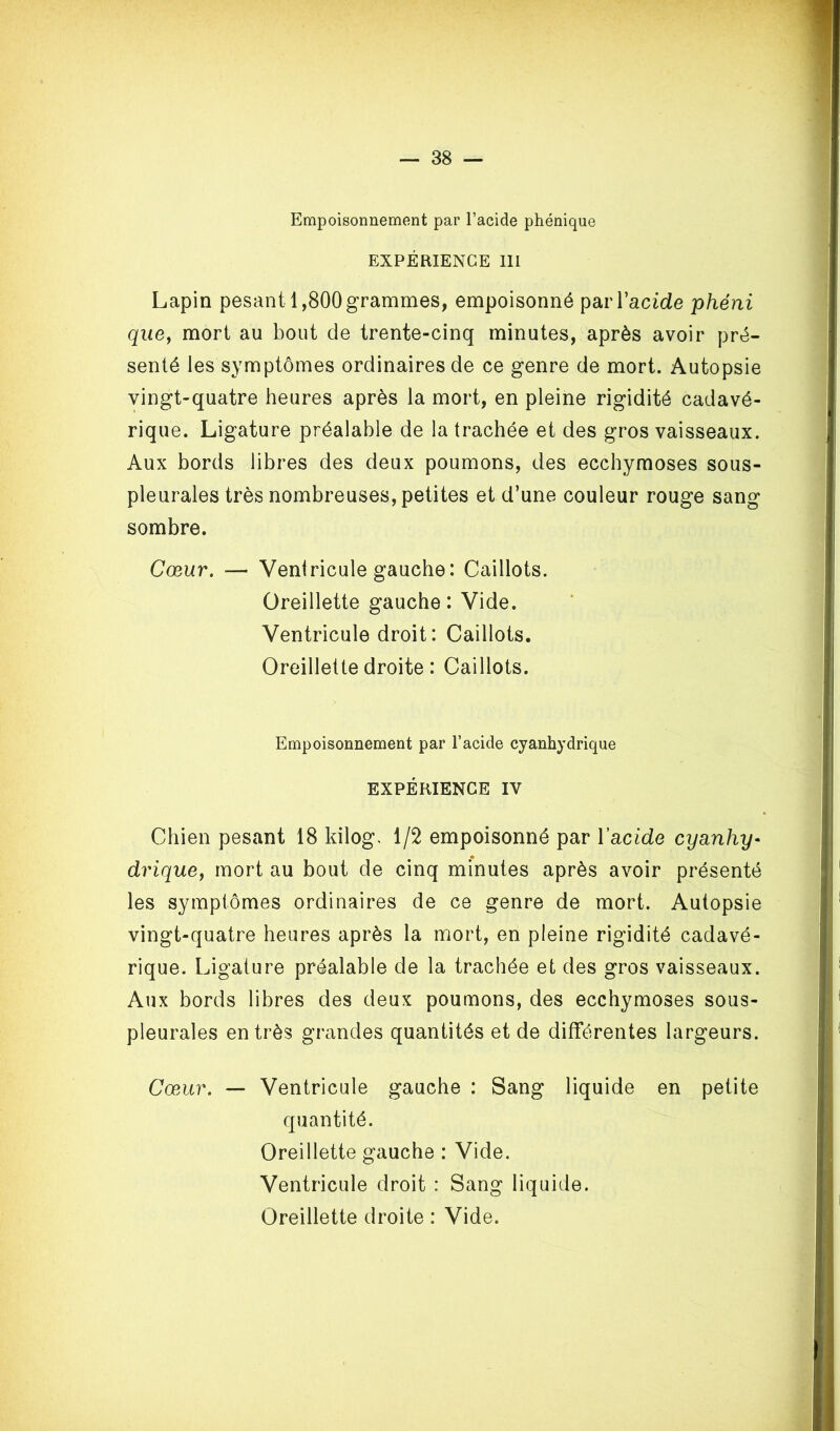 Empoisonnement par l’acide phénique EXPÉRIENCE 111 Lapin pesant 1,800 grammes, empoisonné par l’acide phéni que, mort au bout de trente-cinq minutes, après avoir pré- senté les symptômes ordinaires de ce genre de mort. Autopsie vingt-quatre heures après la mort, en pleine rigidité cadavé- rique. Ligature préalable de la trachée et des gros vaisseaux. Aux bords libres des deux poumons, des ecchymoses sous- pleurales très nombreuses, petites et d’une couleur rouge sang sombre. Cœur, ■— Ventricule gauche: Caillots. Oreillette gauche : Vide. Ventricule droit: Caillots. Oreillette droite : Caillots. Empoisonnement par l’acide cyanhydrique EXPÉRIENCE IV Chien pesant 18 kilog, 1/2 empoisonné par ïacide cyanhy- drique, mort au bout de cinq minutes après avoir présenté les symptômes ordinaires de ce genre de mort. Autopsie vingt-quatre heures après la mort, en pleine rigidité cadavé- rique. Ligature préalable de la trachée et des gros vaisseaux. Aux bords libres des deux poumons, des ecchymoses sous- pleurales entrés grandes quantités et de différentes largeurs. Cæ.ur, — Ventricule gauche : Sang liquide en petite quantité. Oreillette gauche : Vide. Ventricule droit : Sang liquide. Oreillette droite : Vide.