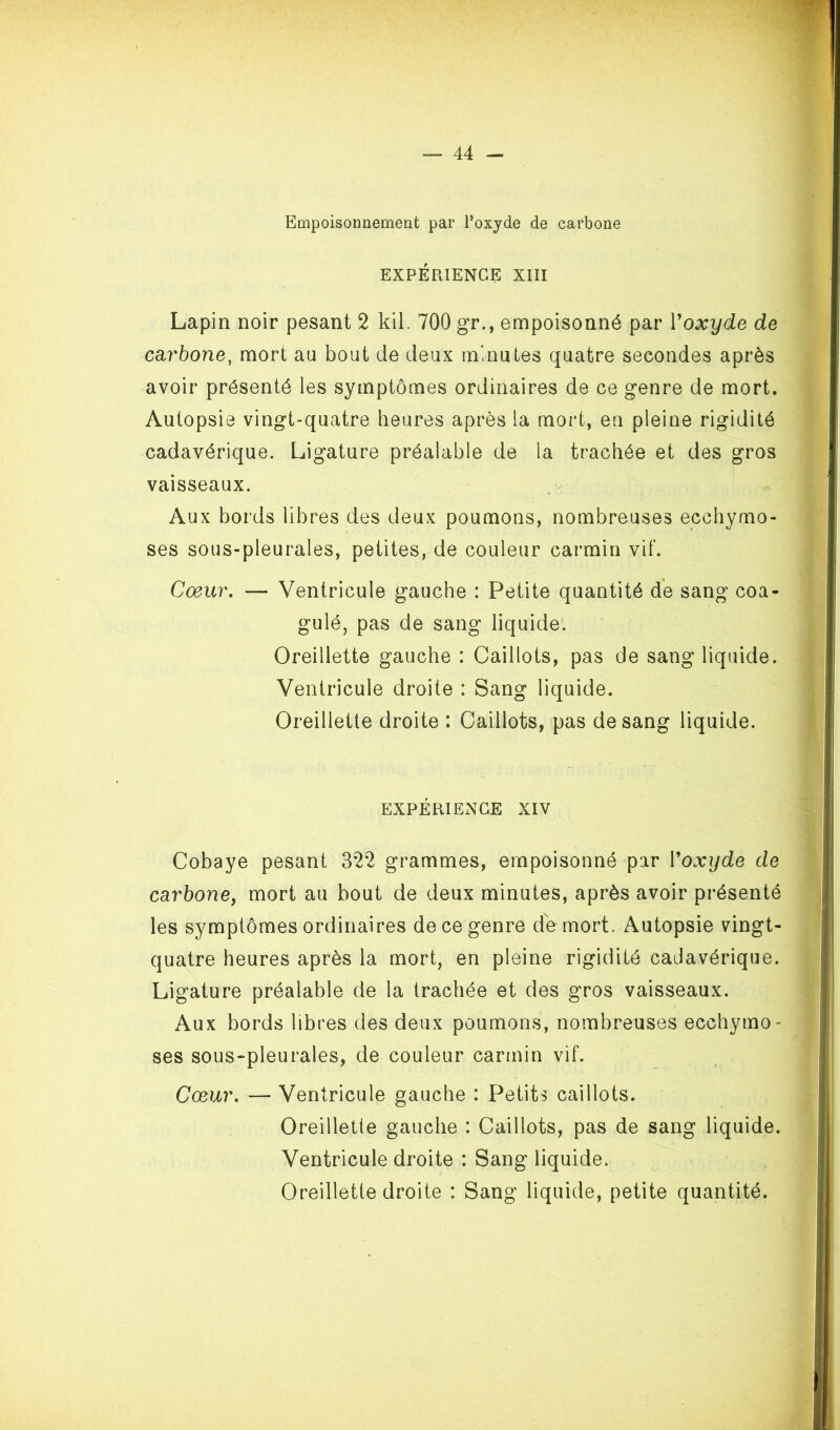 Empoisonnement par l’oxyde de carbone EXPÉRIENCE XIII Lapin noir pesant 2 kil. 700 gr., empoisonné par Voxyde de cdirbone^ mort au bout de deux minutes quatre secondes après avoir présenté les symptômes ordinaires de ce genre de mort. Autopsie vingt-quatre heures après la mort, en pleine rigidité cadavérique. Ligature préalable de la trachée et des gros vaisseaux. Aux bords libres des deux poumons, nombreuses ecchymo- ses sous-pleurales, petites, de couleur carmin vif. Cœur. — Ventricule gauche : Petite quantité de sang coa- gulé, pas de sang liquide'. Oreillette gauche : Caillots, pas de sang liquide. Ventricule droite : Sang liquide. Oreillette droite : Caillots, pas de sang liquide. EXPÉRIENCE XIV Cobaye pesant 322 grammes, empoisonné par Voxyde de carbone, mort au bout de deux minutes, après avoir présenté les symptômes ordinaires de ce genre rfe mort. Autopsie vingt- quatre heures après la mort, en pleine rigidité cadavérique. Ligature préalable de la trachée et des gros vaisseaux. Aux bords libres des deux poumons, nombreuses ecchymo- ses souS“pleurales, de couleur carmin vif. Cœur. — Ventricule gauche : Petits caillots. Oreillette gauche : Caillots, pas de sang liquide. Ventricule droite : Sang liquide. Oreillette droite : Sang liquide, petite quantité.