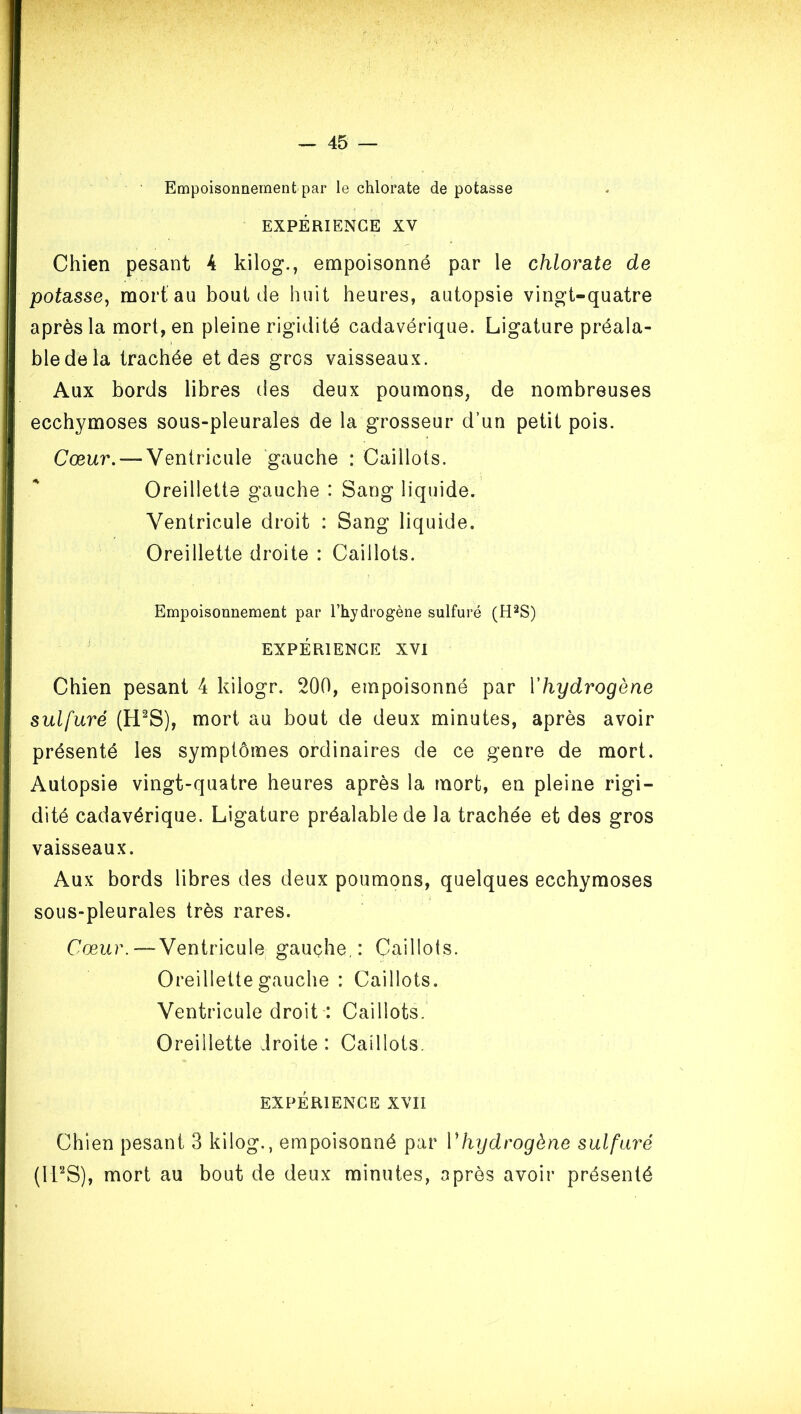 Empoisonnement par le chlorate de potasse EXPÉRIENCE XV Chien pesant 4 kilog., empoisonné par le chlorate de potasse, mort au bout de huit heures, autopsie vingt-quatre après la mort, en pleine rigidité cadavérique. Ligature préala- ble de la trachée et des gros vaisseaux. Aux bords libres tles deux poumons, de nombreuses ecchymoses sous-pleurales de la grosseur d’un petit pois. Cœur. — Ventricule gauche : Caillots. Oreillette gauche : Sang liquide. Ventricule droit : Sang liquide. Oreillette droite : Caillots. Empoisonnement par l’hydrogène sulfuré (H'^S) EXPÉRIENCE XVI Chien pesant 4 kilogr. 200, empoisonné par Vhydrogène sulfuré (H^S), mort au bout de deux minutes, après avoir présenté les symptômes ordinaires de ce genre de mort. Autopsie vingt-quatre heures après la mort, en pleine rigi- dité cadavérique. Ligature préalable de la trachée et des gros vaisseaux. Aux bords libres des deux poumons, quelques ecchymoses sous-pleurales très rares. Cœur.—Ventricule gauche,: Caillots. Oreillette gauche : Caillots. Ventricule droit : Caillots. Oreillette droite : Caillots. EXPÉRIENCE XVII Chien pesant 3 kilog., empoisonné par Vhydrogène sulfcu^é (If'^S), mort au bout de deux minutes, après avoir présenté