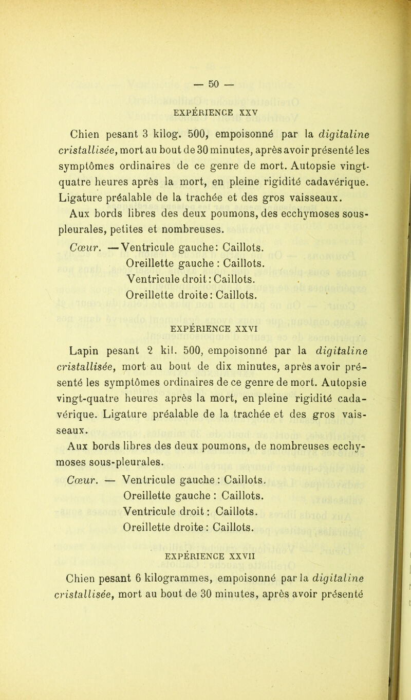 EXPÉRIENCE XXV Chien pesant 3 kilog. 500, empoisonné par la digitaline cristalliséey mort au bout de 30 minutes, après avoir présenté les symptômes ordinaires de ce genre de mort. Autopsie vingt- quatre heures après la mort, en pleine rigidité cadavérique. Ligature préalable de la trachée et des gros vaisseaux. Aux bords libres des deux poumons, des ecchymoses sous- pleurales, petites et nombreuses. Cœur. —Ventricule gauche: Caillots. Oreillette gauche : Caillots. Ventricule droit : Caillots. Oreillette droite: Caillots. EXPÉRIENCE XXVI Lapin pesant 2 kil. 500, empoisonné par la digitaline cristalliséey mort au bout de dix minutes, après avoir pré- senté les symptômes ordinaires de ce genre de mort. Autopsie vingt-quatre heures après la mort, en pleine rigidité cada- vérique. Ligature préalable de la trachée et des gros vais- seaux. Aux bords libres des deux poumons, de nombreuses ecchy- moses sous-pleurales. Cœur. — Ventricule gauche: Caillots. Oreillette gauche : Caillots. Ventricule droit: Caillots. Oreillette droite : Caillots. EXPÉRIENCE XXVII Chien pesant 6 kilogrammes, empoisonné parla digitaline cristalliséey mort au bout de 30 minutes, après avoir présenté
