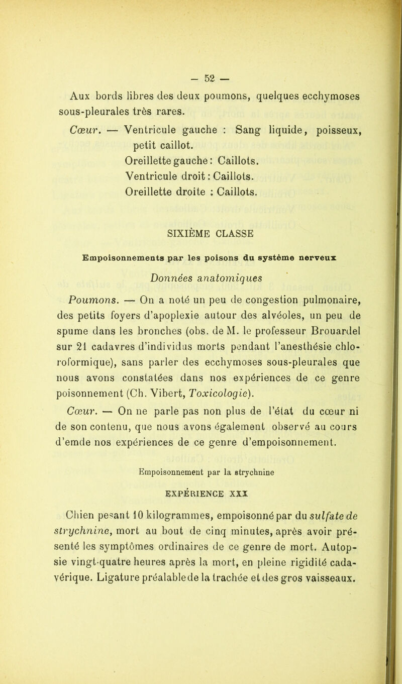 Aux bords libres des deux poumons, quelques ecchymoses sous-pleurales très rares. Cœur. — Ventricule gauche : Sang liquide, poisseux, petit caillot. Oreillette gauche : Caillots. Ventricule droit : Caillots. Oreillette droite : Caillots. SIXIÈME CLASSE Ëmpoisonnêineiits par les poisons du système nerveux Données anatomiques Poumons. — On a noté un peu de congestion pulmonaire, des petits foyers d’apoplexie autour des alvéoles, un peu de spume dans les bronches (obs. deM. le professeur Brouardel sur 21 cadavres d’individus morts pendant l’anesthésie chlo- roformique), sans parler des ecchymoses sous-pleurales que nous avons constatées dans nos expériences de ce genre poisonnement (Ch. Vibert, Toxicologie). Cœur. — On ne parle pas non plus de l’état du cœur ni de son contenu, que nous avons également observé au cours d’emde nos expériences de ce genre d’empoisonnement. Empoisonnement par la strychnine EXPÉRIENCE XXX Chien pesant 10 kilogrammes, empoisonné par du sulfate de strychnine, mort au bout de cinq minutes, après avoir pré- senté les symptômes ordinaires de ce genre de mort. Autop- sie vingt-quatre heures après la mort, en pleine rigidité cada- vérique. Ligature préalablede la trachée et des gros vaisseaux.